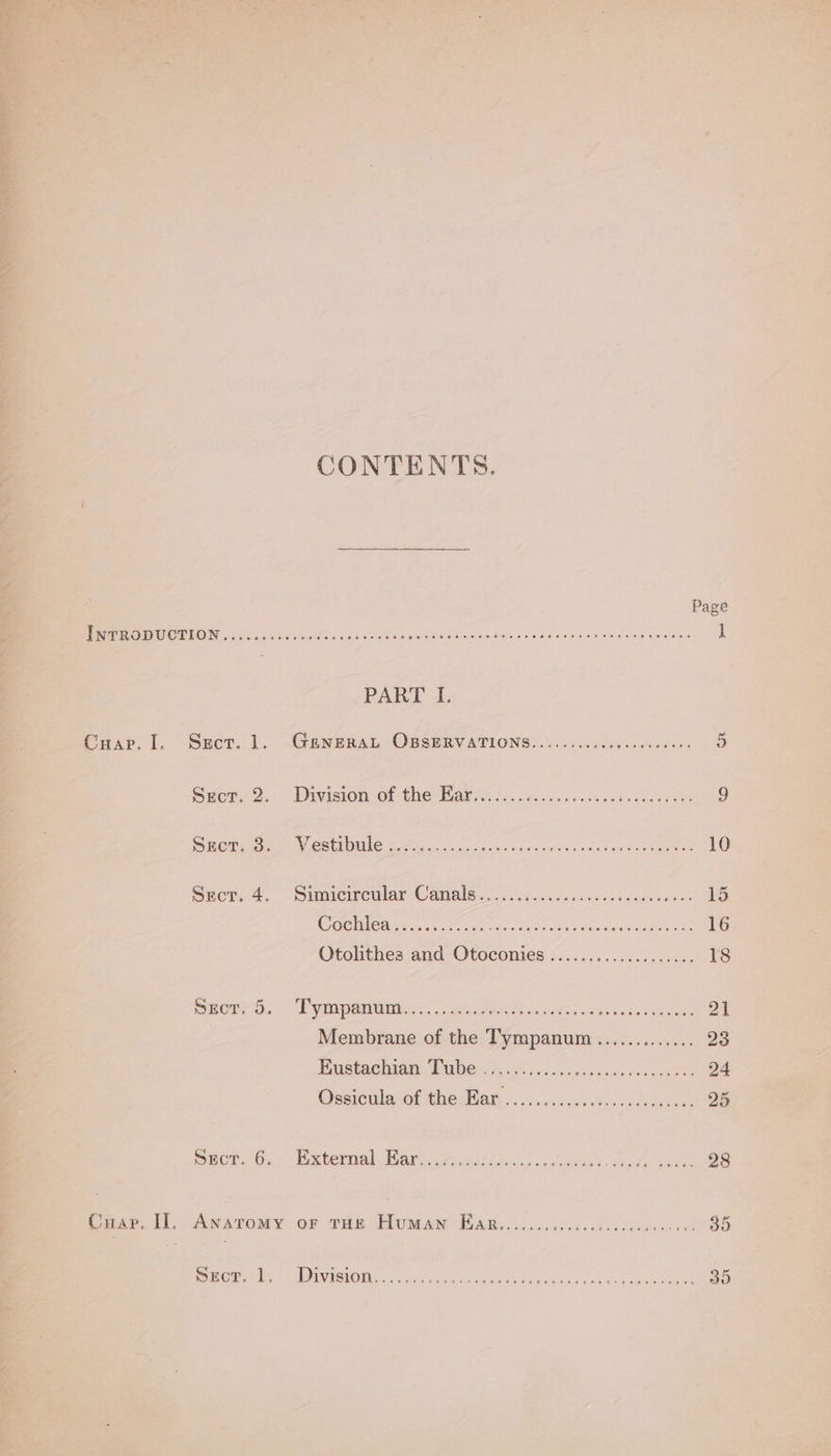 CONTENTS. Page MER EEE SI MT EOIN AA te re i Soc 8 enh Sami NL os 2 Rane dndbokecr ch 8 geet ae a aN | PART I. Cuap. I. Sect. 1. GENERAL OBSERVATIONS........cccccececeeee 5 Sem O.- - Divisiom OF thenhar tcc si serosa cd csacpeen 9 Sees pen eC ALLS Bere ecc sss ocd 5 oe env Ce bas pce aee 10 Suor, 4- -Simicweular Canals... ood iccssciccsdacoeveris. 15 BEY Gl ote A a i ZI od pe A IO a 16 Otolithes and-Otoconies (...........5 08 18 Sucr, 5. Pympanum....... Ss HO MOW sd iin ce uinben SORA Zt Membrane of the Tympanum............. 23 Buctaehwan Pubes. 5 oo. oh ood oce sd cae 24 Ossiculacot the Wak csccssadidwsedecln. 25 Sror. 6... Extermal. Barcayiid ce RS Pee 28 Cua, ii: Anaromy or vir Paw PWR... 2d ended hen oe 35 spor. |, Division...:..;. DLA es Rh i ae RT ITS 7 5 35