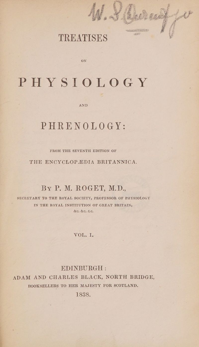 oP Hh NOLO G 1: FROM THE SEVENTH EDITION OF THE ENCYCLOPZADIA BRITANNICA. By P. M. ROGET, M.D. SECRETARY TO THE ROYAL SOCIETY, PROFESSOR OF PHYSIOLOGY IN THE ROYAL INSTITUTION OF GREAT BRITAIN, &e. &c. KC. VOU. 1 EDINBURGH : ADAM AND CHARLES BLACK, NORTH BRIDGE, BOOKSELLERS TO HER MAJESTY FOR SCOTLAND. 1838.