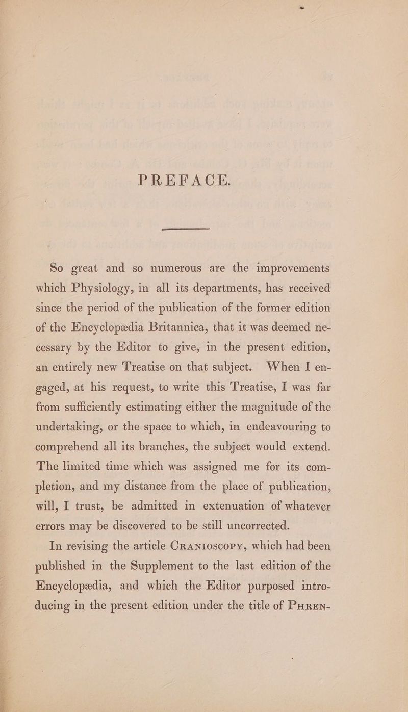 PREFACE. So great and so numerous are the improvements which Physiology, in all its departments, has received since the period of the publication of the former edition of the Encyclopedia Britannica, that it was deemed ne- cessary by the Editor to give, in the present edition, an entirely new Treatise on that subject. When I en- gaged, at his request, to write this Treatise, I was far from sufficiently estimating either the magnitude of the undertaking, or the space to which, in endeavouring to comprehend all its branches, the subject would extend. The limited time which was assigned me for its com- pletion, and my distance from the place of publication, will, I trust, be admitted in extenuation of whatever errors may be discovered to be still uncorrected. In revising the article Cranioscory, which had been published in the Supplement to the last edition of the Encyclopedia, and which the Editor purposed intro- ducing in the present edition under the title of PHren-