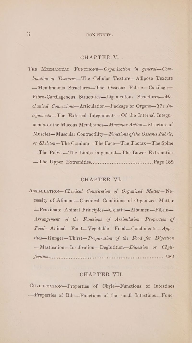 ll CONTENTS. CHAPTER. V. THe Mecuanicat Functions—Organization in general—Com- bination of Textures—The Cellular Texture—Adipose Texture —Membranous Structures—The Osseous Fabric—Cartilage— Fibro-Cartilagenous Structures—Ligamentous Structures—Me- chanical Connexions— Articulation— Package of Organs— The In- teguments—The External Integuments—Of the Internal Integu- ments, or the Mucous Membranes—Muscular Action—Structure of Muscles— Muscular Contractility—Functions of the Osseous Fabric, or Skeleton—The Come Tite Face—The Thorax—The Spine —The Pelvis—The Limbs in general—The Lower Extremities —— Lhe Uppers E)xtremities:,....<,scss«-:--ssccecseptaeWereens Page 182 CHAPTER V1. ASSIMILATION Chemical Constitution of Organized Matter—Ne- cessity of Aliment—Chemical Conditions of Organized Matter —Proximate Animal Principles—Gelatin— Albumen— Fibrin— Arrangement of the Functions of Assimilation—Properties of Food—Animal Food—Vegetable Food—Condiments—Appe- tites—Hunger—Thirst—Preparation of the Food for Digestion — Mastication—JInsalivation—Deglutition—Digestion or Chyli- ication SCoeeeeeveeocaveeseeens eeoeeceeeereeeeseereseseetes seeseeqgeeesseosetervere 282 CHAPTER VII. CHYLIFICATION—Properties of Chyle—-Functions of Intestines +— Properties of Bile—Functions of the small Intestines—F'unc-