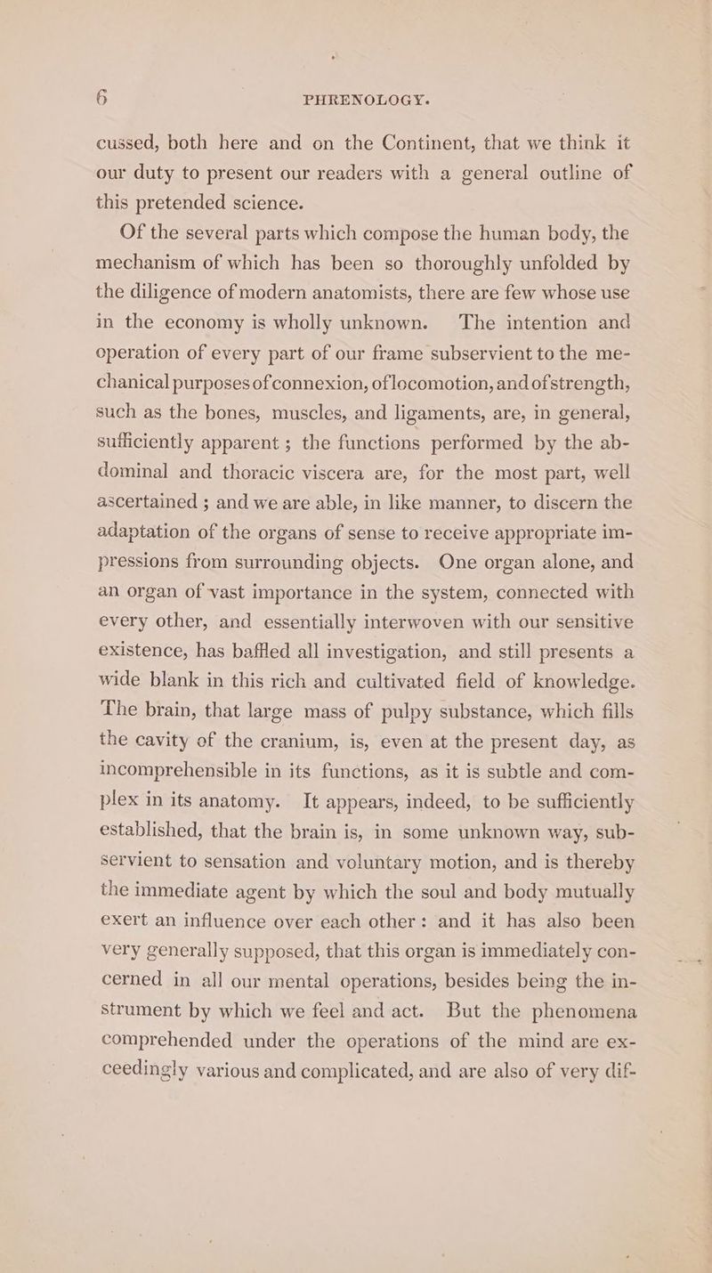 cussed, both here and on the Continent, that we think it our duty to present our readers with a general outline of this pretended science. Of the several parts which compose the human body, the mechanism of which has been so thoroughly unfolded by the diligence of modern anatomists, there are few whose use in the economy is wholly unknown. The intention and Operation of every part of our frame subservient to the me- chanical purposes of connexion, of locomotion, and ofstrength, such as the bones, muscles, and ligaments, are, in general, sufficiently apparent ; the functions performed by the ab- dominal and thoracic viscera are, for the most part, well ascertained ; and we are able, in like manner, to discern the adaptation of the organs of sense to receive appropriate im- pressions from surrounding objects. One organ alone, and an organ of vast importance in the system, connected with every other, and essentially interwoven with our sensitive existence, has baffled all investigation, and still presents a wide blank in this rich and cultivated field of knowledge. The brain, that large mass of pulpy substance, which fills the cavity of the cranium, is, even at the present day, as incomprehensible in its functions, as it is subtle and com- plex in its anatomy. It appears, indeed, to be sufliciently established, that the brain is, in some unknown way, sub- Servient to sensation and voluntary motion, and is thereby the immediate agent by which the soul and body mutually exert an influence over each other: and it has also been very generally supposed, that this organ is immediately con- cerned in all our mental operations, besides being the in- strument by which we feel and act. But the phenomena comprehended under the operations of the mind are ex- ceedingly various and complicated, and are also of very dif-