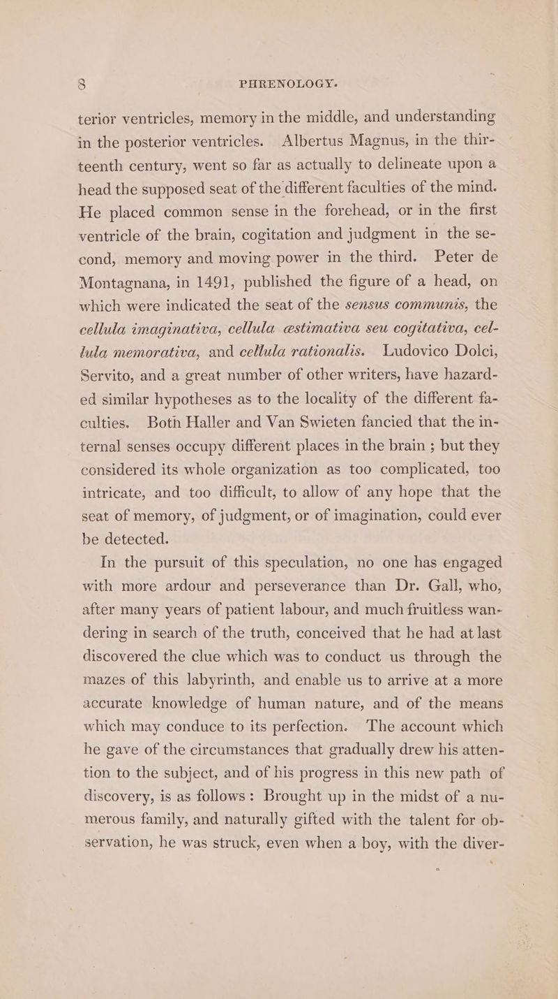 terior ventricles, memory in the middle, and understanding in the posterior ventricles. Albertus Magnus, in the thir- teenth century, went so far as actually to delineate upon a head the supposed seat of the different faculties of the mind. He placed common sense in the forehead, or in the first ventricle of the brain, cogitation and judgment in the se- cond, memory and moving power in the third. Peter de Montagnana, in 1491, published the figure of a head, on which were indicated the seat of the sensus communis, the cellula imaginativa, cellula estimativa seu cogitativa, cel- lula memorativa, and cellula rationalis. Ludovico Dolci, Servito, and a great number of other writers, have hazard- ed similar hypotheses as to the locality of the different fa- culties. Both Haller and Van Swieten fancied that the in- ternal senses occupy different places in the brain ; but they considered its whole organization as too complicated, too intricate, and too difficult, to allow of any hope that the seat of memory, of judgment, or of imagination, could ever be detected. In the pursuit of this speculation, no one has engaged with more ardour and perseverance than Dr. Gall, who, after many years of patient labour, and much fruitless wan- dering in search of the truth, conceived that he had at last discovered the clue which was to conduct us through the mazes of this labyrinth, and enable us to arrive at a more accurate knowledge of human nature, and of the means which may conduce to its perfection. The account which he gave of the circumstances that gradually drew his atten- tion to the subject, and of his progress in this new path of discovery, is as follows: Brought up in the midst of a nu- merous family, and naturally gifted with the talent for ob- servation, he was struck, even when a boy, with the diver-