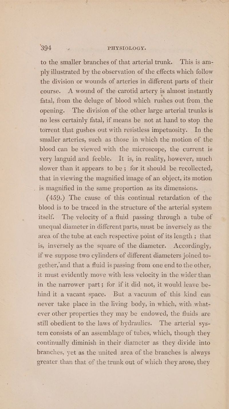 to the smaller branches of that arterial trunk. ‘This is am- ply illustrated by the observation of the effects which follow the division or wounds of arteries in different parts of their course. A wound of the carotid artery is almost instantly fatal, from the deluge of blood which rushes out from. the opening. ‘The division of the other large arterial trunks is no less certainly fatal, if means be not at hand to stop the torrent that gushes out with resistless impetuosity. In the smaller arteries, such as those in which the motion of the blood can be viewed with the microscope, the current is very languid and feeble. It is, in reality, however, much slower than it appears to be; for it should be recollected, that in viewing the magnified image of an object, its motion . is magnified in the same proportion as its dimensions. _ (459.) The cause of this continual retardation of the blood is to be traced in the structure of the arterial system itself. The velocity of a fluid passing through a tube of unequal diameter in different parts, must be inversely as the area of the tube at each respective point of its length ; that is, inversely as the square of the diameter. Accordingly, if we suppose two cylinders of different diameters joined to- gether, and that a fluid is passing from one end to the other, it must evidently move with less velocity in the wider than in the narrower part; for if it did not, it would leave be- hind it a vacant space. But a vacuum of this kind can never take place in the living body, in which, with what- ever other properties they may be endowed, the fluids are still obedient to the laws of hydraulics. The arterial sys- tem consists of an assemblage of tubes, which, though they continually diminish in their diameter as they divide into branches, yet as the united area of the branches is always greater than that of the trunk out of which they arose, they