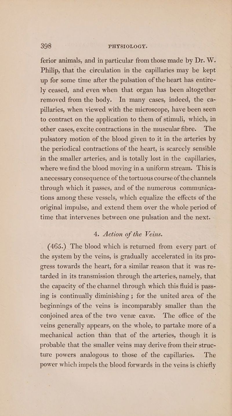 ferior animals, and in particular from those made by Dr. W. Philip, that the circulation in the capillaries may be kept up for some time after the pulsation of the heart has entire- ly ceased, and even when that organ has been altogether removed from the body. In many cases, indeed, the ca~ pillaries, when viewed with the microscope, have been seen to contract on the application to them of stimuli, which, in other cases, excite contractions in the muscular fibre. The pulsatory motion of the blood given to it in the arteries by the periodical contractions of the heart, is scarcely sensible in the smaller arteries, and is totally lost in the capillaries, where we find the blood moving ina uniform stream. This is anecessary consequence of the tortuous course of the channels through which it passes, and of the numerous communica- tions among these vessels, which equalize the effects of the original impulse, and extend them over the whole period of time that intervenes between one pulsation and the next. 4, Action of the Veins. _ (465.) The blood which is returned from every part. of the system by the veins, is gradually accelerated in its pro- gress towards the heart, for a similar reason that it was re- tarded in its transmission through the arteries, namely, that the capacity of the channel through which this fluid is pass- ing is continually diminishing ; for the united area of the beginnings of the veins is incomparably smaller than the conjoined area of the two venz cave. The office of the veins generally appears, on the whole, to partake more of a mechanical action than that of the arteries, though it is probable that the smaller veins may derive from their struc- ture powers analogous to those of the capillaries. The power which impels the blood forwards in the veins is chiefly