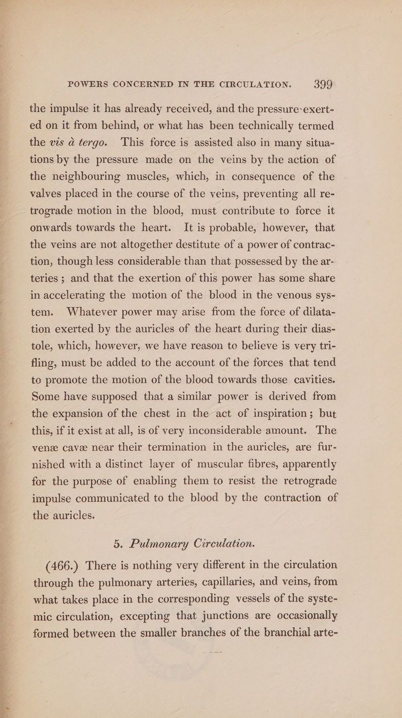 the impulse it has already received, and the pressure:exert- ed on it from behind, or what has been technically termed the ves a tergo. This force is assisted also in many situa- tions by the pressure made on the veins by the action of the neighbouring muscles, which, in consequence of the valves placed in the course of the veins, preventing all re- trograde motion in the blood, must contribute to force it onwards towards the heart. It is probable, however, that the veins are not altogether destitute of a power of contrac- tion, though less considerable than that possessed by the ar- teries ; and that the exertion of this power has some share in accelerating the motion of the blood in the venous sys- tem. Whatever power may arise from the force of dilata- tion exerted by the auricles of the heart during their dias- tole, which, however, we have reason to believe is very tri- fling, must be added to the account of the forces that tend to promote the motion of the blood towards those cavities. Some have supposed that a similar power is derived from the expansion of the chest in the act of inspiration; but this, if it exist at all, is of very inconsiderable amount. The ven cavee near their termination in the auricles, are fur- nished with a distinct layer of muscular fibres, apparently for the purpose of enabling them to resist the retrograde impulse communicated to the blood by the contraction of the auricles. 5. Pulmonary Circulation. (466.) There is nothing very different in the circulation through the pulmonary arteries, capillaries, and veins, from what takes place in the corresponding vessels of the syste- mic circulation, excepting that junctions are occasionally formed between the smaller branches of the branchial arte-