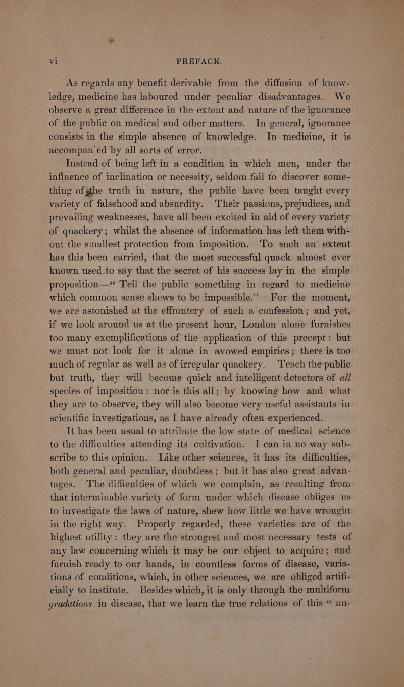 As regards any benefit derivable from the diffusion of know- ledge, medicine has laboured under peculiar disadvantages. We observe a great difference in the extent and nature of the ignorance of the public on medical and other matters. In general, ignorance consists in the simple absence of knowledge. In medicine, it is accompan ed by all sorts of error. Instead of being left in a condition in which men, under the influence of inclination or necessity, seldom fail to discover some- thing of gthe truth in nature, the public have been taught every variety of falsehood and absurdity. Their passions, prejudices, and prevailing weaknesses, have all been excited in aid of every variety of quackery; whilst the absence of information has left them with- out the smallest protection from imposition. To such an extent has this been carried, that the most successful quack almost ever known. used to say that the secret of his success lay in the simple proposition—“ Tell the public something in regard to medicine which common sense shews to be impossible.’ For the moment, we are astonished at the effrontery of such a confession; and yet, if we look around us at the present hour, London alone furnishes too many exemplifications of the application of this precept: but we must not look for it alone in avowed empirics; there is too much of regular as well as of irregular quackery. ‘Teach the public but truth, they will become quick and intelligent detectors of ad/ species of imposition: nor is this all; by knowing how and what they are to observe, they will also become very useful assistants in scientific investigations, as I have already often experienced. It has been usual to attribute the low state of medical science to the difficulties attending its cultivation. I can in no way sub- scribe to this opinion. Like other sciences, it has its difficulties, both general and peculiar, doubtless; but it has also great advan- tages. The difficulties of which we complain, as resulting from that interminable variety of form under which disease obliges us to investigate the laws of nature, shew how little we have wrought in the right way. Properly regarded, these varieties are of the highest utility: they are the strongest and most necessary tests of any law concerning which it may be our object to acquire; and furnish ready to our hands, in countless forms of disease, varia- tions of conditions, which, in other sciences, we are obliged artifi- cially to institute. Besides which, it is only through the multiform gradations in disease, that we learn the true relations of this “ nu-