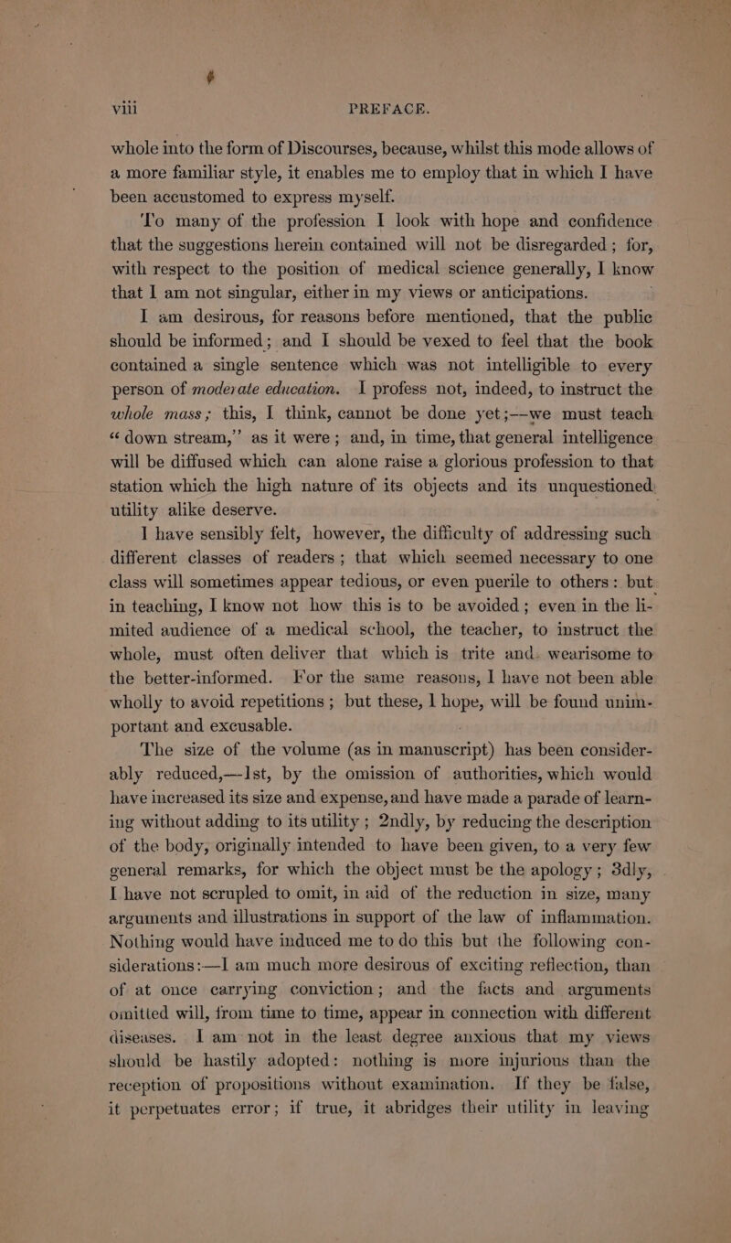 whole into the form of Discourses, because, whilst this mode allows of a more familiar style, it enables me to employ that in which I have been accustomed to express myself. To many of the profession I look with hope and confidence that the suggestions herein contained will not be disregarded ; for, with respect to the position of medical science generally, I know that I am not singular, either in my views or anticipations. I am desirous, for reasons before mentioned, that the public should be informed; and I should be vexed to feel that the book contained a single sentence which was not intelligible to every person of moderate education. I profess not, indeed, to instruct the whole mass; this, | think, cannot be done yet;--we must teach “down stream,’ as it were; and, in time, that general intelligence will be diffused which can alone raise a glorious profession to that station which the high nature of its objects and its unquestioned: utility alike deserve. I have sensibly felt, however, the difficulty of addressing such different classes of readers; that which seemed necessary to one class will sometimes appear tedious, or even puerile to others: but in teaching, | know not how this is to be avoided; even in the li- mited audience of a medical school, the teacher, to instruct the whole, must often deliver that which is trite and. wearisome to the better-informed. For the same reasons, I have not been able wholly to avoid repetitions ; but these, 1 hope, will be found unim- portant and excusable. The size of the volume (as in Saas has been consider- ably reduced,—-Ist, by the omission of authorities, which would have increased its size and expense, and have made a parade of learn- ing without adding to its utility ; 2ndly, by reducing the description of the body, originally intended to have been given, to a very few general remarks, for which the object must be the apology; 3dly, I have not scrupled to omit, in aid of the reduction in size, many arguments and illustrations in support of the law of inflammation. Nothing would have induced me to do this but the following con- siderations:—I am much more desirous of exciting reflection, than of at once carrying conviction; and the facts and arguments omitted will, from time to time, appear in connection with different diseases. [I am not in the least degree anxious that my views should be hastily adopted: nothing is more injurious than the reception of propositions without examination. If they be false, it perpetuates error; if true, it abridges their utility in leaving