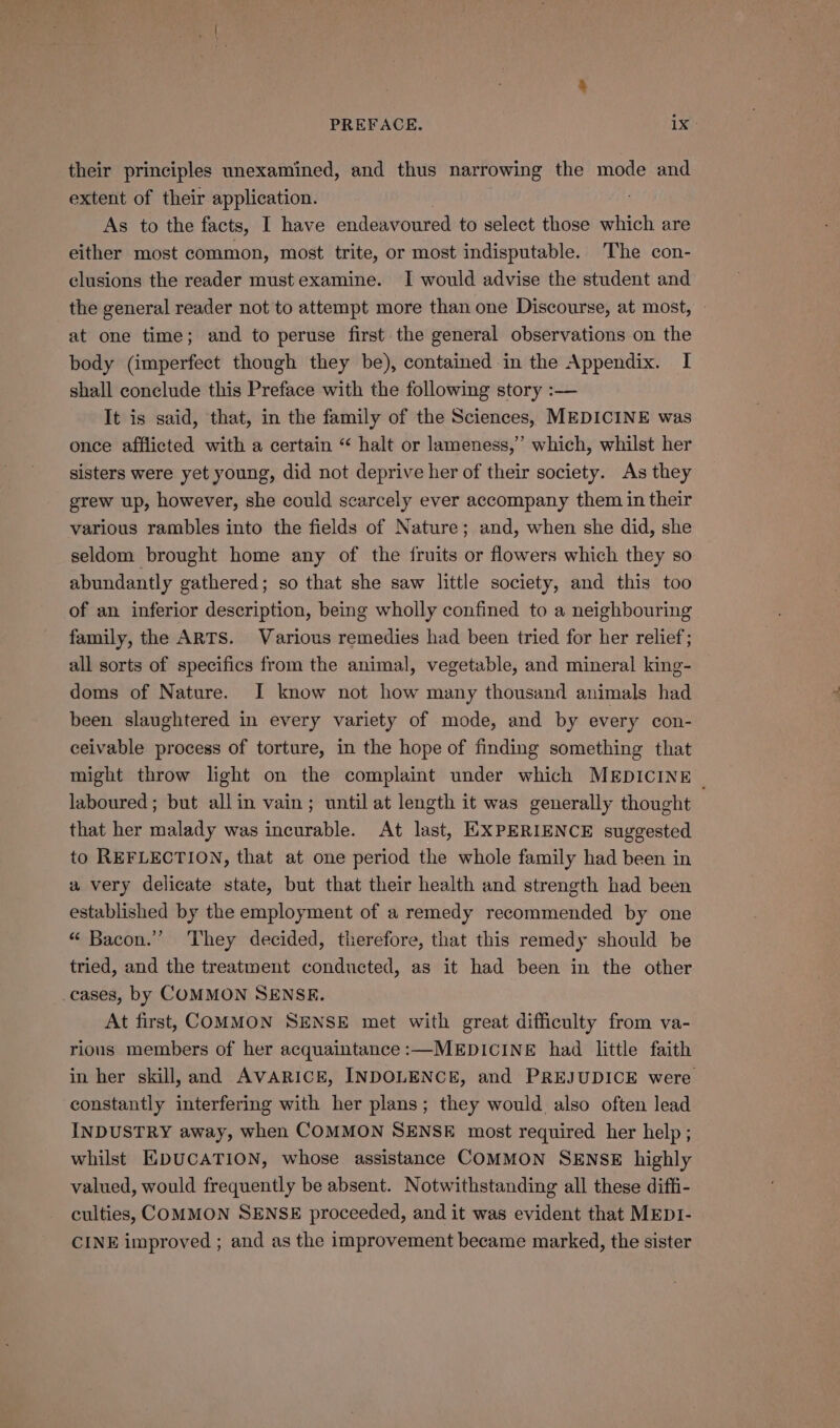 their principles unexamined, and thus narrowing the mode and extent of their application. | 7 As to the facts, I have endeavoured to select those which are either most common, most trite, or most indisputable. The con- clusions the reader must examine. I would advise the student and the general reader not to attempt more than one Discourse, at most, at one time; and to peruse first the general observations on the body (imperfect though they be), contained in the Appendix. I shall conclude this Preface with the following story :— It is said, that, in the family of the Sciences, MEDICINE was once afflicted with a certain “ halt or lameness,” which, whilst her sisters were yet young, did not deprive her of their society. As they grew up, however, she could scarcely ever accompany them in their various rambles into the fields of Nature; and, when she did, she seldom brought home any of the {fruits or flowers which they so abundantly gathered; so that she saw little society, and this too of an inferior description, being wholly confined to a neighbouring family, the ARTS. Various remedies had been tried for her relief; all sorts of specifics from the animal, vegetable, and mineral king- doms of Nature. I know not how many thousand animals had been slaughtered in every variety of mode, and by every con- ceivable process of torture, in the hope of finding something that might throw light on the complaint under which MEDICINE | laboured ; but allin vain; until at length it was generally thought that her malady was incurable. At last, EXPERIENCE suggested to REFLECTION, that at one period the whole family had been in a very delicate state, but that their health and strength had been established by the employment of a remedy recommended by one “ Bacon.’ They decided, therefore, that this remedy should be tried, and the treatment conducted, as it had been in the other cases, by COMMON SENSE. At first, COMMON SENSE met with great difficulty from va- rious members of her acquaintance:—MEDICINE had little faith in her skill, and AVARICE, INDOLENCE, and PREJUDICE were constantly interfering with her plans; they would. also often lead INDUSTRY away, when COMMON SENSE most required her help ; whilst HDUCATION, whose assistance COMMON SENSE highly valued, would frequently be absent. Notwithstanding all these diffi- culties, COMMON SENSE proceeded, and it was evident that MEDI- CINE improved ; and as the improvement became marked, the sister