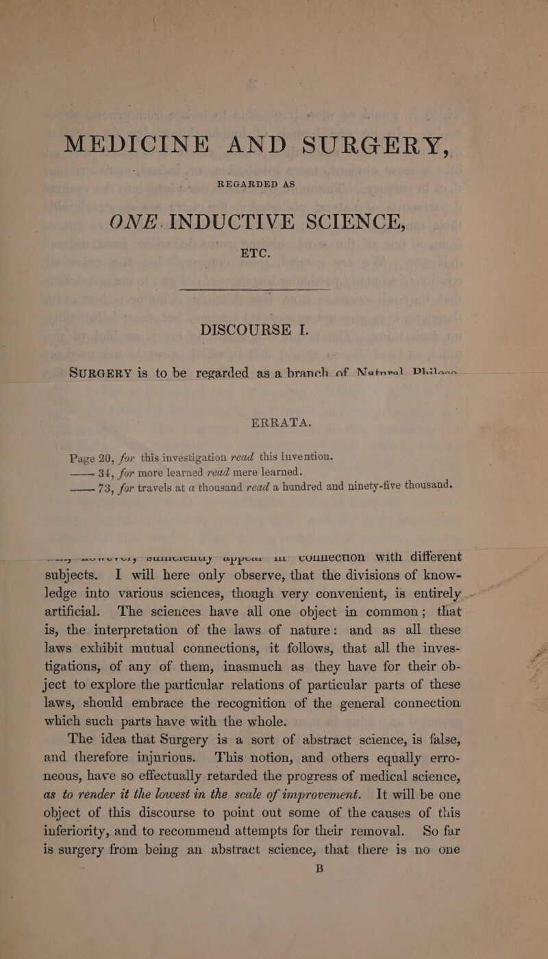 MEDICINE AND SURGERY, REGARDED AS ONE.INDUCTIVE SCIENCE, ETC. DISCOURSE I. SURGERY is to be regarded as a branch of Natnral, Dhilaan ERRATA. Page 20, for this investigation read this invention. 34, for more learned read mere learned. —_—. 73, for travels at a thousand read a hundred and ninety-five thousand. casey ee etsy SWUICEUY appr a connection with different subjects. I will here only observe, that the divisions of know- ledge into various sciences, though very convenient, is entirely _. artificial The sciences have all one object in common; that is, the interpretation of the laws of nature: and as all these laws exhibit mutual connections, it follows, that all the inves- tigations, of any of them, inasmuch as they have for their ob- ject to explore the particular relations of particular parts of these laws, should embrace the recognition of the general connection which such parts have with the whole. The idea that Surgery is a sort of abstract science, is false, and therefore injurious. This notion, and others equally erro- neous, have so effectually retarded the progress of medical science, as to render it the lowest in the scale of improvement. It will be one object of this discourse to point out some of the causes of this inferiority, and to recommend attempts for their removal. So far is surgery from being an abstract science, that there is no one ; B