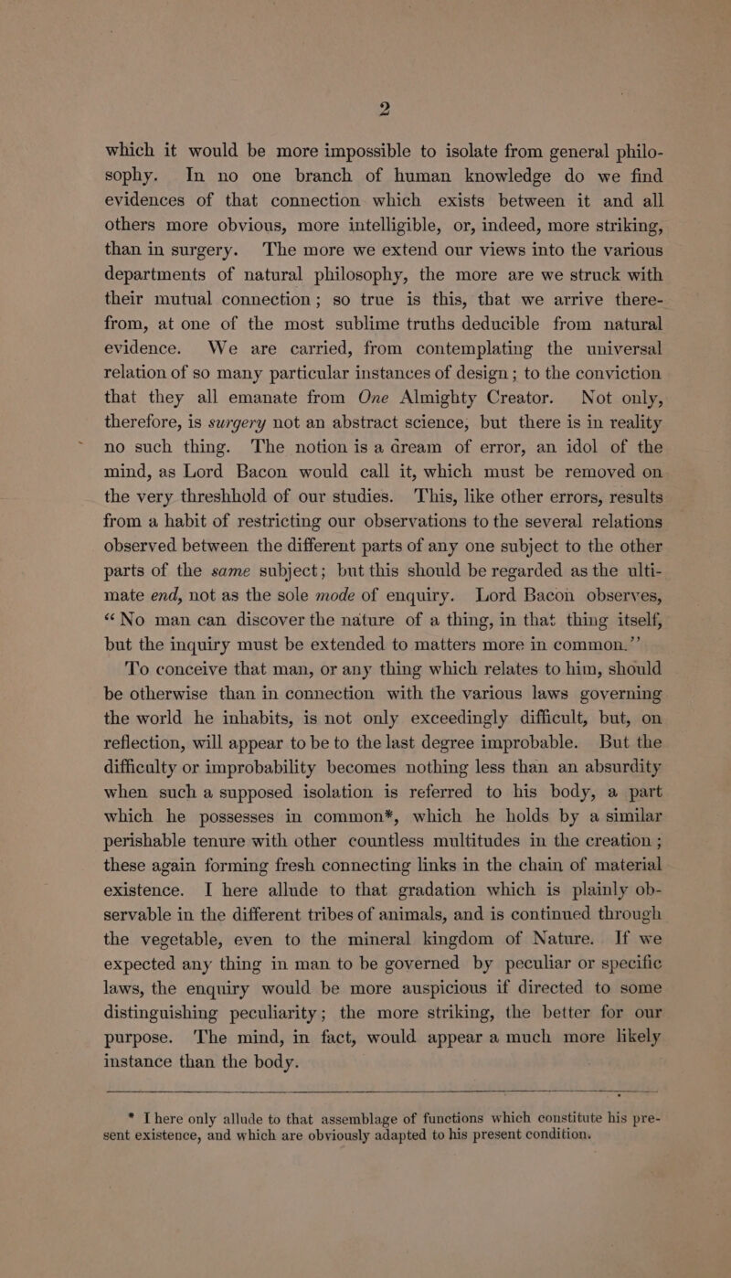 which it would be more impossible to isolate from general philo- sophy. In no one branch of human knowledge do we find evidences of that connection which exists between it and all others more obvious, more intelligible, or, indeed, more striking, than in surgery. The more we extend our views into the various departments of natural philosophy, the more are we struck with their mutual connection; so true is this, that we arrive there- from, at one of the most sublime truths deducible from natural evidence. We are carried, from contemplating the universal relation of so many particular instances of design ; to the conviction that they all emanate from One Almighty Creator. Not only, therefore, is surgery not an abstract science, but there is in reality no such thing. The notion is a dream of error, an idol of the mind, as Lord Bacon would call it, which must be removed on the very threshhold of our studies. This, like other errors, results from a habit of restricting our observations to the several relations observed between the different parts of any one subject to the other parts of the same subject; but this should be regarded as the ulti- mate end, not as the sole mode of enquiry. Lord Bacon observes, “No man can discover the nature of a thing, in that thing itself, but the inquiry must be extended to matters more in common.”’ To conceive that man, or any thing which relates to him, should be otherwise than in connection with the various laws governing the world he inhabits, is not only exceedingly difficult, but, on reflection, will appear to be to the last degree improbable. But the difficulty or improbability becomes nothing less than an absurdity when such a supposed isolation is referred to his body, a part which he possesses in common*, which he holds by a similar perishable tenure with other countless multitudes in the creation ; these again forming fresh connecting links in the chain of material existence. I here allude to that gradation which is plainly ob- servable in the different tribes of animals, and is continued through the vegetable, even to the mineral kingdom of Nature. If we expected any thing in man to be governed by peculiar or specific laws, the enquiry would be more auspicious if directed to some distinguishing peculiarity; the more striking, the better for our purpose. ‘The mind, in fact, would appear a much more likely instance than the body. * There only allude to that assemblage of functions which constitute his pre- sent existence, and which are obviously adapted to his present condition.