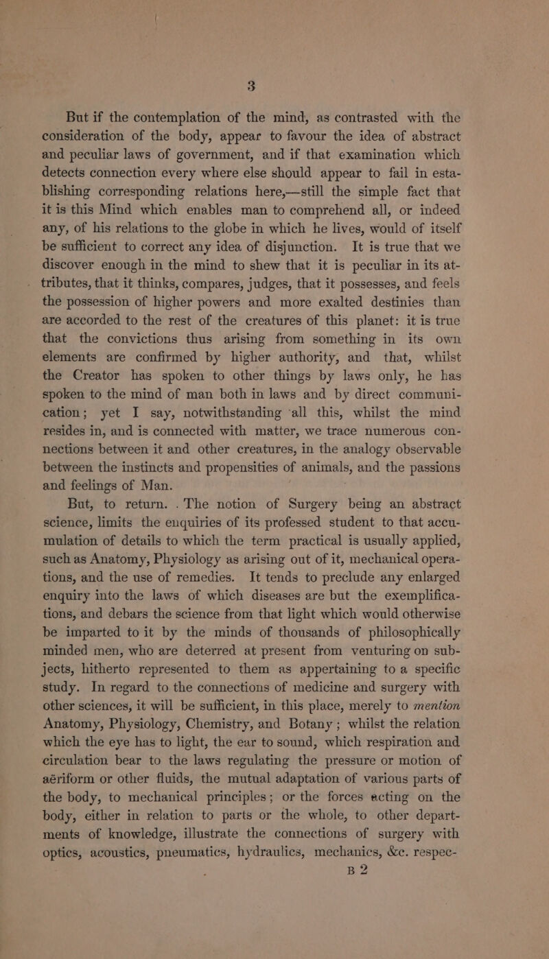 But if the contemplation of the mind, as contrasted with the consideration of the body, appear to favour the idea of abstract and peculiar laws of government, and if that examination which detects connection every where else should appear to fail in esta- blishing corresponding relations here,—still the simple fact that itis this Mind which enables man to comprehend all, or indeed any, of his relations to the globe in which he lives, would of itself be sufficient to correct any idea of disjunction. It is true that we discover enough in the mind to shew that it is peculiar in its at- tributes, that it thinks, compares, judges, that it possesses, and feels the possession of higher powers and more exalted destinies than are accorded to the rest of the creatures of this planet: it is true that the convictions thus arising from something in its own elements are confirmed by higher authority, and that, whilst the Creator has spoken to other things by laws only, he has spoken to the mind of man both in laws and by direct communi- cation; yet I say, notwithstanding ‘all this, whilst the mind resides in, and is connected with matter, we trace numerous con- nections between it and other creatures, in the analogy observable between the instincts and propensities of ape and the passions and feelings of Man. But, to return. . The notion of Surgery being an abstract science, limits the enquiries of its professed student to that accu- mulation of details to which the term practical is usually applied, such as Anatomy, Physiology as arising out of it, mechanical opera- tions, and the use of remedies. It tends to preclude any enlarged enquiry into the laws of which diseases are but the exemplifica- tions, and debars the science from that light which would otherwise be imparted to it by the minds of thousands of philosophically minded men, who are deterred at present from venturing on sub- jects, hitherto represented to them as appertaining to a specific study. In regard to the connections of medicine and surgery with other sciences, it will be sufficient, in this place, merely to mention Anatomy, Physiology, Chemistry, and Botany; whilst the relation which the eye has to light, the ear to sound, which respiration and circulation bear to the laws regulating the pressure or motion of aériform or other fluids, the mutual adaptation of various parts of the body, to mechanical principles; or the forces acting on the body, either in relation to parts or the whole, to other depart- ments of knowledge, illustrate the connections of surgery with optics, acoustics, pneumatics, hydraulics, mechanics, &amp;c. respec- : BZ