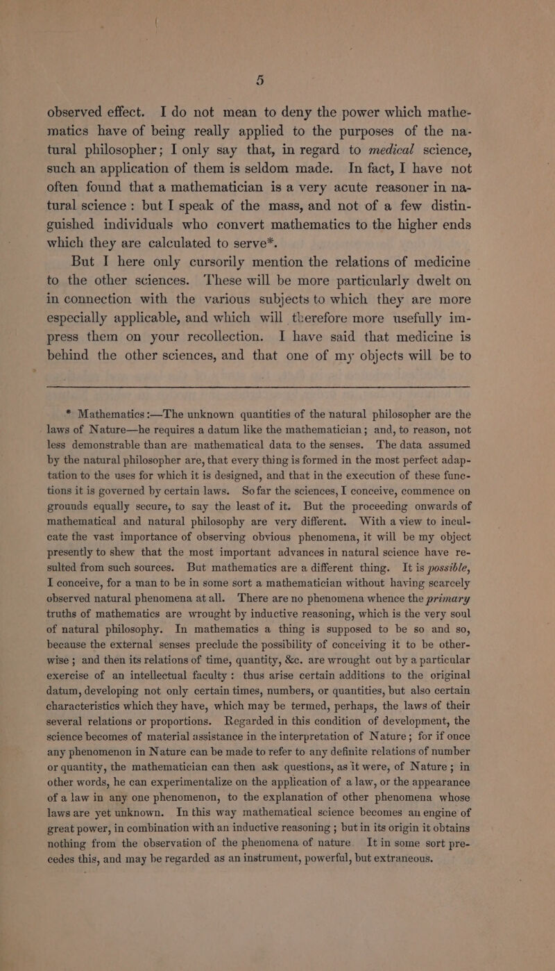observed effect. Ido not mean to deny the power which mathe- matics have of being really applied to the purposes of the na- tural philosopher; I only say that, in regard to medical science, such an application of them is seldom made. In fact, I have not often found that a mathematician is a very acute reasoner in na- tural science: but I speak of the mass, and not of a few distin- guished individuals who convert mathematics to the higher ends which they are calculated to serve*. But I here only cursorily mention the relations of medicine to the other sciences. These will be more particularly dwelt on in connection with the various subjects to which they are more especially applicable, and which will therefore more usefully im- press them on your recollection. I have said that medicine is behind the other sciences, and that one of my objects will be to * Mathematics:—The unknown quantities of the natural philosopher are the laws of Nature—he requires a datum like the mathematician; and, to reason, not less demonstrable than are mathematical data to the senses. The data assumed by the natural philosopher are, that every thing is formed in the most perfect adap- tation to the uses for which it is designed, and that in the execution of these func- tions it is governed by certain laws. So far the sciences, I conceive, commence on grounds equally secure, to say the least of it. But the proceeding onwards of mathematical and natural philosophy are very different. With a view to incul- cate the vast importance of observing obvious phenomena, it will be my object presently to shew that the most important advances in natural science have re- sulted from such sources. But mathematics are a different thing. It is possible, I conceive, for a man to be in some sort a mathematician without haying scarcely observed natural phenomena atall. ‘There are no phenomena whence the primary truths of mathematics are wrought by inductive reasoning, which is the very soul of natural philosophy. In mathematics a thing is supposed to be so and so, because the external senses preclude the possibility of conceiving it to be other- wise ; and then its relations of time, quantity, &amp;c. are wrought out by a particular exercise of an intellectual faculty: thus arise certain additions to the original datum, developing not only certain times, numbers, or quantities, but also certain characteristics which they have, which may be termed, perhaps, the laws of their several relations or proportions. Regarded in this condition of development, the science becomes of material assistance in the interpretation of Nature; for if once any phenomenon in Nature can be made to refer to any definite relations of number or quantity, the mathematician can then ask questions, as it were, of Nature; in other words, he can experimentalize on the application of a law, or the appearance of a law in any one phenomenon, to the explanation of other phenomena whose laws are yet unknown. In this way mathematical science becomes au engine of great power, in combination with an inductive reasoning ; but in its origin it obtains nothing from the observation of the phenomena of nature. It in some sort pre- cedes this, and may be regarded as an instrument, powerful, but extraneous.