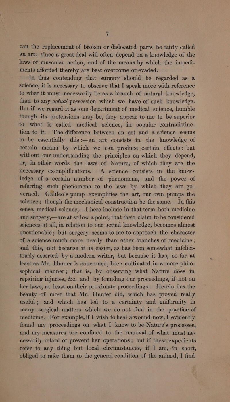 can the replacement of broken or dislocated parts be fairly called an art; since a great deal will often depend on a knowledge of the laws of muscular action, and of the means by which the impedi- ments afforded thereby are best overcome or evaded. In thus contending that surgery should be regarded as a science, it is necessary to observe that I speak more with reference to what it must necessarily be as a branch of natural knowledge, than to any actual possession which we have of such knowledge. But if we regard it as one department of medical science, humble though its pretensions may be, they appear to me to be superior to what is called medical science, in popular contradistinc- tion to it. The difference between an art and a science seems to be essentially this:—an art consists in the knowledge of certain means by which we can produce certain effects; but without our understanding the principles on which they depend, or, in other words the laws of Nature, of which they are the necessary exemplifications. A science consists in the know- ledge of a certain number of phenomena, and the power of referring such phenomena to the laws by which they are go- verned. Galileo’s pump exemplifies the art, our own pumps the science ; though the mechanical construction be the same. In this sense, medical science,—I here include in that term both medicine and surgery,—are at so low a point, that their claim to be considered sciences at all, in relation to our actual knowledge, becomes almost questionable; but surgery seems to me to approach the character of a science much more nearly than other branches of medicine ; and this, not because it is easier, as has been somewhat infelici- _ tously asserted by a modern writer, but because it has, so far at least as Mr. Hunter is concerned, been cultivated in a more philo- sophical manner; that is, by observing what Nature does in repairing injuries, &amp;c. and by founding our proceedings, if not on her laws, at least on their proximate proceedings. Herein lies the beauty of most that Mr. Hunter did, which has proved really useful ; and which has led to a certainty and uniformity in many surgical matters which we do not find in the practice of medicine. For example, if I wish to heal a wound now, I evidently found my proceedings on what I know to be Nature’s processes, and my measures are confined to the removal of what must ne- cessarily retard or prevent her operations ; but if these expedients refer to any thing but local circumstances, if I am, in short, obliged to refer them to the general condition of the animal, I find