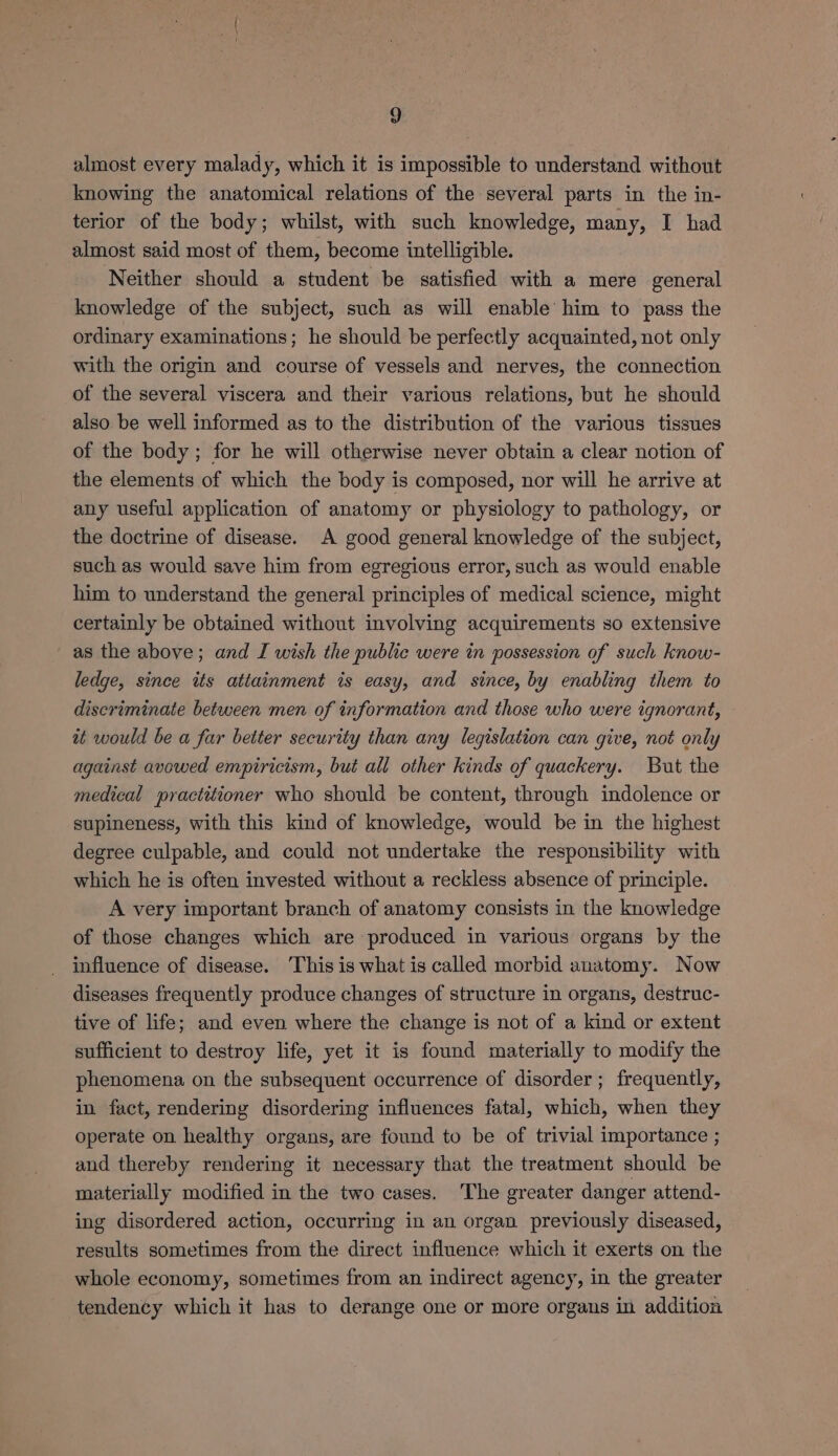 almost every malady, which it is impossible to understand without knowing the anatomical relations of the several parts in the in- terior of the body; whilst, with such knowledge, many, I had almost said most of them, become intelligible. Neither should a student be satisfied with a mere general knowledge of the subject, such as will enable’ him to pass the ordinary examinations; he should be perfectly acquainted, not only with the origin and course of vessels and nerves, the connection of the several viscera and their various relations, but he should also be well informed as to the distribution of the various tissues of the body; for he will otherwise never obtain a clear notion of the elements of which the body is composed, nor will he arrive at any useful application of anatomy or physiology to pathology, or the doctrine of disease. A good general knowledge of the subject, such as would save him from egregious error, such as would enable him to understand the general principles of medical science, might certainly be obtained without involving acquirements so extensive as the above; and I wish the public were in possession of such know- ledge, since its attainment is easy, and since, by enabling them to discriminate between men of information and those who were ignorant, it would be a far better security than any legislation can give, not only against avowed empiricism, but all other kinds of quackery. But the medical practitioner who should be content, through indolence or supineness, with this kind of knowledge, would be in the highest degree culpable, and could not undertake the responsibility with which he is often invested without a reckless absence of principle. A very important branch of anatomy consists in the knowledge of those changes which are produced in various organs by the influence of disease. This is what is called morbid anatomy. Now diseases frequently produce changes of structure in organs, destruc- tive of life; and even where the change is not of a kind or extent sufficient to destroy life, yet it is found materially to modify the phenomena on the subsequent occurrence of disorder; frequently, in fact, rendering disordering influences fatal, which, when they operate on healthy organs, are found to be of trivial importance ; and thereby rendering it necessary that the treatment should be materially modified in the two cases, The greater danger attend- ing disordered action, occurring in an organ previously diseased, results sometimes from the direct influence which it exerts on the whole economy, sometimes from an indirect agency, in the greater tendency which it has to derange one or more organs in addition