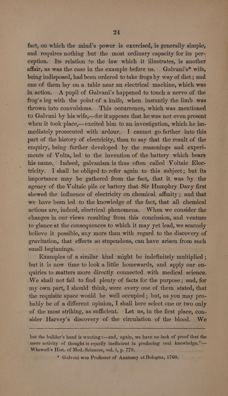fact, on which the mind’s power is exercised, is generally simple, and requires nothing but the most ordinary capacity for its per- ception. Its relation to the law which it illustrates, is another affair, as was the case in the example before us. Galvani’s* wife, being indisposed, had been ordered to take frogs by way of diet ; and one of them lay on a table near an electrical machine, which was in action. A pupil of Galvani’s happened to touch a nerve of the frog’s leg with the point of a knife, when instantly the limb was thrown into convulsions. This occurrence, which was.mentioned to Galvani by his wife,—for it appears that he was not even present when it took place,—excited him to an investigation, which he im- mediately prosecuted with ardour. I cannot go farther into this part of the history of electricity, than to say that the result of the enquiry, being further developed by the reasonings and experi- ments of Volta, led to the invention of the battery which bears his name.’ Indeed, galvanism is thus often called Voltaic Elec- tricity. I shall be obliged to refer again to this subject; but its importance may be gathered from the fact, that it was by the agency of the Voltaic pile or battery that Sir Humphry Davy first shewed the influence of electricity on chemical affinity ; and that we have been led to the knowledge of the fact, that all chemical actions are, indeed, electrical phenomena. When we consider the changes in our views resulting from this conclusion, and venture to glance at the consequences to which it may yet lead, we scarcely believe it possible, any more than with regard to the discovery of gravitation, that effects so stupendous, can have arisen from such small beginnings. Kixamples of a similar kind might be indefinitely multiplied ; but it is now time to look a little homewards, and apply our en- quiries to matters more directly connected with medical science. We shall not fail to find plenty of facts for the purpose; and, for my own part, I should think, were every one of them stated, that the requisite space would be well occupied; but, as you may pro- bably be of a different opinion, I shall here select one or two only of the most striking, as sufficient. Let us, in the first place, con- sider Harvey’s discovery of the circulation of the blood. We but the builder’s hand is wanting :—and, again, we have no lack of proof that the mere activity of thought is equally inefficient in producing real knowledge.”-— Whewell’s Hist. of Med. Sciences, vol. i, p. 778. * Galvani was Professor of Anatomy at Bologna, 1760.