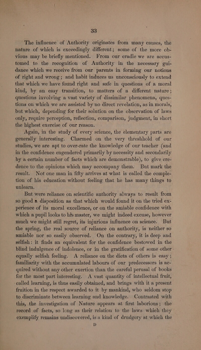 The influence of Authority originates from many causes, the nature of which is exceedingly different; some of the more ob- vious may be briefly mentioned. From our cradle we are accus- tomed to the recognition of Authority in the necessary gui- dance which we receive from our parents in forming our notions of right and wrong; and habit induces us unconsciously to extend that which we have found right and safe in questions of a moral kind, by an easy transition, to matters of a different nature ; questions involving a vast variety of dissimilar phenomena, ques- tions on which we are assisted by no direct revelation, as in morals, but which, depending for their solution on the observation of laws only, require perception, reflection, comparison, judgment, in short the highest exercise of our reason. again, in the study of every science, the elementary parts are generally interesting. Charmed on the very threshhold of our studies, we are apt to over-rate the knowledge of our teacher (and in the confidence engendered primarily by necessity and secondarily by a certain number of facts which are demonstrable), to give cre- dence to the opinions which may accompany them. But mark the result. Not one man in fifty arrives at what is called the comple- tion of his education without feeling that he has many things to unlearn. But were reliance on scientific authority always to result from so good a disposition as that which would found it on the tried ex- perience of its moral excellence, or on the amiable confidence with which a pupil looks to his master, we might indeed excuse, however much we might still regret, its injurious influence on science. But the spring, the real source of reliance on authority, is neither so amiable nor so easily observed. On the contrary, it is deep and selfish: it finds an equivalent for the confidence bestowed in the blind indulgence of indolence, or in the gratification of some other - equally selfish feeling. A reliance on the dicta of others is easy ; familiarity with the accumulated labours of our predecessors is ac- quired without any other exertion than the careful perusal of books for the most part interesting. A vast quantity of intellectual fruit, ‘called learning, is thus easily obtained, and brings with it a present fruition in the respect awarded to it by mankind, who seldom stop to discriminate between learning and knowledge. Contrasted with this, the investigation of Nature appears at first laborious; the record of facts, so long as their relation to the laws which they exemplify remains undiscovered, is a kind of drudgery at which the D