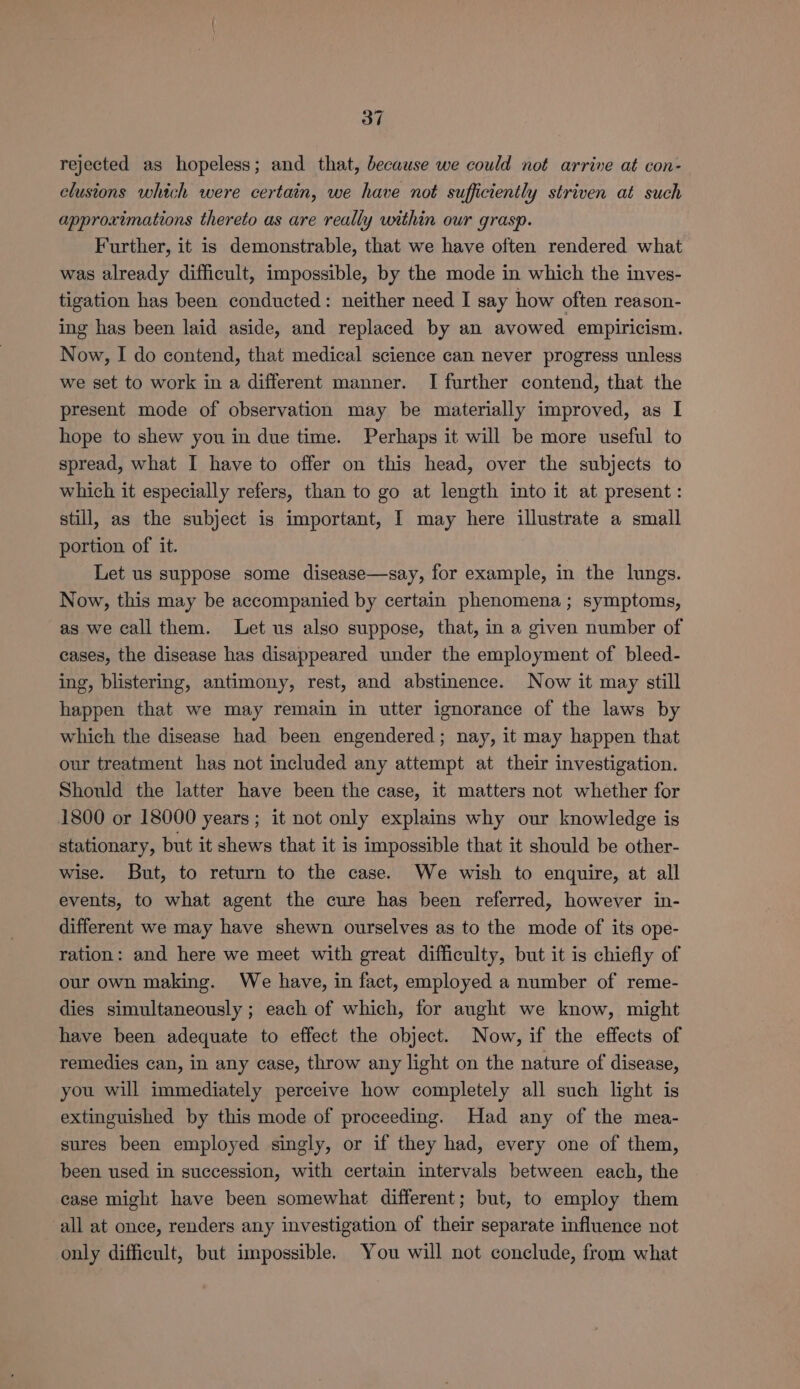 rejected as hopeless; and that, because we could not arrive at con- clusions which were certain, we have not sufficiently striven at such approximations thereto as are really within our grasp. Further, it is demonstrable, that we have often rendered what was already difficult, impossible, by the mode in which the inves- tigation has been conducted: neither need I say how often reason- ing has been laid aside, and replaced by an avowed empiricism. Now, I do contend, that medical science can never progress unless we set to work in a different manner. I further contend, that the present mode of observation may be materially improved, as I hope to shew you in due time. Perhaps it will be more useful to spread, what I have to offer on this head, over the subjects to which it especially refers, than to go at length into it at present: still, as the subject is important, I may here illustrate a small portion of it. Let us suppose some disease—say, for example, in the lungs. Now, this may be accompanied by certain phenomena; symptoms, as we call them. Let us also suppose, that, in a given number of cases, the disease has disappeared under the employment of bleed- ing, blistering, antimony, rest, and abstinence. Now it may still happen that we may remain in utter ignorance of the laws by which the disease had been engendered; nay, it may happen that our treatment has not included any attempt at their investigation. Should the latter have been the case, it matters not whether for 1800 or 18000 years ; it not only explains why our knowledge is stationary, but it shews that it is impossible that it should be other- wise. But, to return to the case. We wish to enquire, at all events, to what agent the cure has been referred, however in- different we may have shewn ourselves as to the mode of its ope- ration: and here we meet with great difficulty, but it is chiefly of our own making. We have, in fact, employed a number of reme- dies simultaneously ; each of which, for aught we know, might have been adequate to effect the object. Now, if the effects of remedies can, in any case, throw any light on the nature of disease, you will immediately perceive how completely all such light is extinguished by this mode of proceeding. Had any of the mea- sures been employed singly, or if they had, every one of them, been used in succession, with certain intervals between each, the case might have been somewhat different; but, to employ them all at once, renders any investigation of their separate influence not only difficult, but impossible. You will not conclude, from what