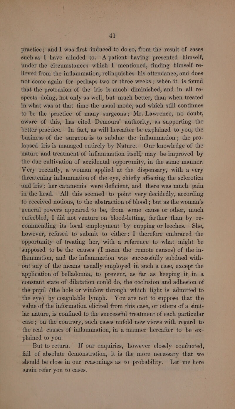 4] practice; and I was first induced to do so, from the result of cases such as I have alluded to. A patient having presented himself, under the cireumstances which I mentioned, finding himself re- lieved from the inflammation, relinquishes his attendance, and does not come again for perhaps two or three weeks; when it is found that the protrusion of the iris is much diminished, and in all re- spects doing, not only as well, but much better, than when treated in what was at that time the usual mode, and which still continues to be the practice of many surgeons; Mr. Lawrence, no doubt, aware of this, has cited Demours’ authority, as supporting the better practice. In fact, as will hereafter be explained to you, the business of the surgeon is to subdue the inflammation ; the pro- lapsed iris is managed entirely by Nature. Our knowledge of the nature and treatment of inflammation itself, may be improved by the due cultivation of accidental opportunity, in the same manner. Very recently, a woman applied at the dispensary, with a very threatening inflammation of the eye, chiefly affecting the sclerotica and iris; her catamenia were deficient, and there was much pain in the head. All this seemed to point very decidedly, according to received notions, to the abstraction of blood ; but as the woman’s general powers appeared to be, from some cause or other, much enfeebled, I did not venture on blood-letting, farther than by re- commending its local employment by cupping or leeches. She, however, refused to submit to either: I therefore embraced the opportunity of treating her, with a reference to what might be supposed to be the causes (I mean the remote causes) of the in- flammation, and the inflammation was successfully subdued with- out any of the means usually employed in such a case, except the application of belladonna, to prevent, as far as keeping it in a constant state of dilatation could do, the occlusion and adhesion of the pupil (the hole or window through which light is admitted to the eye) by coagulable lymph. You are not to suppose that the value of the information elicited from this case, or others of a simi- lar nature, is confined to the successful treatment of each particular case; on the contrary, such cases unfold new views with regard to the real causes of inflammation, in a manner hereafter to be ex- plained to you. But to return. If our enquiries, however closely conducted, fail of absolute demonstration, it is the more necessary that we should be close in our reasonings as to probability. Let me here again refer you to cases.