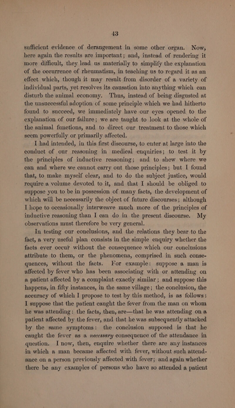 AS sufficient evidence of derangement in some other organ. Now, here again the results are important; and, instead of rendering it more difficult, they lead us materially to simplify the explanation of the occurrence of rheumatism, in teaching us to regard it as an effect which, though it may result from disorder of a variety of individual parts, yet resolves its causation into anything which can disturb the animal economy. ‘Thus, instead of being disgusted at the unsuccessful adoption of some principle which we had hitherto found to succeed, we immediately have our eyes opened to the explanation of our failure; we are taught to look at the whole of the animal functions, and to direct our treatment to those which seem powerfully or primarily affected. I had intended, in this first discourse, to enter at large into the conduct of our reasoning in medical enquiries; to test it by the principles of inductive reasoning; and to shew where we can and where we cannot carry out those principles; but I found that, to make myself clear, and to do the subject justice, would require a volume devoted to it, and that I should be obliged to suppose you to be in possession of many facts, the development of which will be necessarily the object of future discourses; although I hope to occasionally interweave much more of the principles of inductive reasoning than I can do in the present discourse. My observations must therefore be very general. In testing our conclusions, and the relations they bear to the fact, a very useful plan consists in the simple enquiry whether the facts ever occur without the consequence which our conclusions attribute to them, or the phenomena, comprised in such conse- quences, without the facts. For example: suppose a man is affected by fever who has been associating with or attending on a patient affected by a complaint exactly similar ; and suppose this happens, in fifty instances, in the same village; the conclusion, the accuracy of which I propose to test by this method, is as follows: I suppose that the patient caught the fever from the man on whom he was attending: the facts, then, are—that he was attending ona patient affected by the fever, and that he was subsequently attacked by the same symptoms: the conclusion supposed is that he caught the fever as a necessary consequence of the attendance in question. J now, then, enquire whether there are any instances in which a man became affected with fever, without such attend- ance on a person previously affected with fever; and again whether there be any examples of persons who have so attended a patient