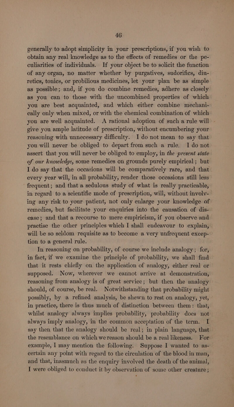 generally to adopt simplicity in your prescriptions, if you wish to obtain any real knowledge as to the effects of remedies or the pe- culiarities of individuals. If your object be to solicit the function of any organ, no matter whether by purgatives, sudorifics, diu- retics, tonics, or probilious medicines, let your plan be as simple as possible; and, if you do combine remedies, adhere as closely as you can to those with the uncombined properties of which you are best acquainted, and which either combine mechani- cally only when mixed, or with the chemical combination of which you are well acquainted. A rational adoption of such a rule will give you ample latitude of prescription, without encumbering your reasoning with unnecessary difficulty. I do not mean to say that you will never be obliged to depart from such a rule. I do not assert that you will never be obliged to employ, in the present state of our knowledge, some remedies on grounds purely empirical ; but I do say that the occasions will be comparatively rare, and that every year will, in all probability, render those occasions still less frequent; and that a sedulous study of what is really practicable, in regard to a scientific mode of prescription, will, without involv- ing any risk to your patient, not only enlarge your knowledge of remedies, but facilitate your enquiries into the causation of dis- ease; and that a recourse to mere empiricism, if you observe and practise the other principles which I shall endeavour to explain, will be so seldom requisite as to become a very unfrequent excep- tion to a general rule. ; In reasoning on probability, of course we include analogy ; for, in fact, if we examine the principle of probability, we shall find that it rests chiefly on the application of analogy, either real or supposed. Now, wherever we cannot arrive at demonstration, reasoning from analogy is of great service; but then the analogy should, of course, be real. Notwithstanding that probability might possibly, by a refined analysis, be shewn to rest on analogy, yet, in practice, there is thus much of distinction between them: that, whilst analogy always implies probability, probability does not always imply analogy, in the common acceptation of the term. I say then that the analogy should be real; in plain language, that the resemblance on which we reason should be a real likeness. For example, | may mention the following. Suppose I wanted to as- certain any point with regard to the circulation of the blood in man, and that, inasmuch as the enquiry involved the death of the animal, I were obliged to conduct it by observation of some other creature ;