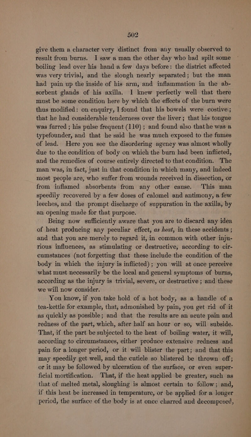 give them a character very distinct from any usually observed to result from burns. I saw a man the other day who had spilt some boiling lead over his hand a few days before: the district affected was very trivial, and the slough nearly separated; but the man had pain up the inside of his arm, and inflammation in the ab- sorbent glands of his axilla. I knew perfectly well that there must be some condition here by which the effects of the burn were thus modified: on enquiry, I found that his bowels were costive ; that he had considerable tenderness over the liver; that his tongue was furred ; his pulse frequent (110) ; and found also that he was a typefounder, and that he said he was much exposed to the fumes of lead. Here you see the disordering agency was almost wholly due to the condition of body on which the burn had been inflicted, and the remedies of course entirely directed to that condition. The man was, in fact, just in that condition in which many, and indeed most people are, who suffer from wounds received in dissection, or from inflamed absorbents from any other cause. This man speedily recovered by a few doses of calomel and antimony, a few leeches, and the prompt discharge of suppuration in the axilla, by an opening made for that purpose. Being now sufficiently aware that you are to discard any idea of heat producing any peculiar effect, as heat, in these accidents ; and that you are merely to regard it, in common with other inju- rious influences, as stimulating or destructive, according to cir- cumstances (not forgetting that these include the condition of the body in which the injury is inflicted); you will at once perceive what must necessarily be the local and general symptoms of burns, according as the injury is trivial, severe, or destructive ; and these we will now consider. You know, if you take hold of a hot body, as a handle of a tea-kettle for example, that, admonished by pain, you get rid of it as quickly as possible; and that the results are an acute pain and redness of the part, which, after half an hour or so, will subside. That, if the part. be subjected to the heat of boiling water, it will, according to circumstances, either produce extensive redness and pain for a longer period, or it will blister the part; and that this may speedily get well, and the cutiele so blistered be thrown off; or it may be followed by ulceration of the surface, or even super- ficial mortification. ‘That, if the heat applied be greater, such as that of melted metal, sloughing is almost certain to follow; and, if this heat be increased in temperature, or be applied for a longer period, the surface of the body is at once charred and decomposed, —