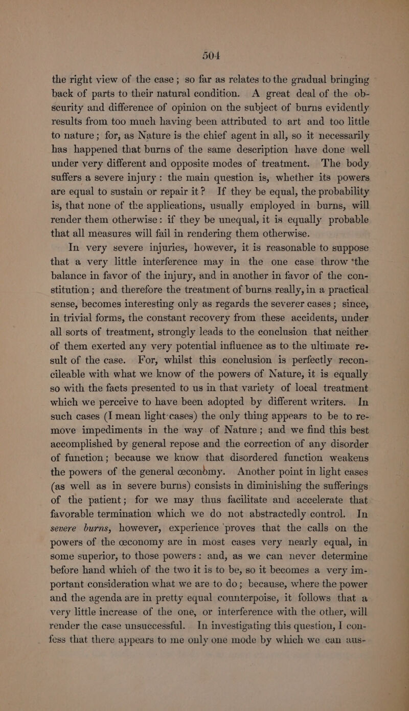 the right view of the case; so far as relates to the gradual bringing back of parts to their natural condition. A great deal of the ob- security and difference of opinion on the subject of burns evidently results from too much having been attributed to art and too little to nature; for, as Nature is the chief agent in all, so it necessarily has happened that burns of the same description have done well under very different and opposite modes of treatment. The body suffers a severe injury: the main question is, whether its powers are equal to sustain or repair it? If they be equal, the probability is, that none of the applications, usually employed in burns, will render them otherwise: if they be unequal, it is equally probable that all measures will fail in rendering them otherwise. In very severe injuries, however, it is reasonable to suppose that a very little interference may in the one case throw ‘the balance in favor of the injury, and in another in favor of the con- stitution; and therefore the treatment of burns really, in a practical sense, becomes interesting only as regards the severer cases; since, in trivial forms, the constant recovery from these accidents, under all sorts of treatment, strongly leads to the conclusion that neither of them exerted any very potential influence as to the ultimate re- sult of the case. For, whilst this conclusion is perfectly recon- cileable with what we know of the powers of Nature, it is equally so with the facts presented to us in that variety of local treatment which we perceive to have been adopted by different writers. In such cases (I mean light-cases) the only thing appears to be to re- move impediments in the way of Nature; and we find this best accomplished by general repose and the correction of any disorder of function; because we know that disordered function weakens the powers of the general ceconbmy. Another point in light cases (as well as in severe burns) consists in diminishing the sufferings of the patient; for we may thus facilitate and accelerate that favorable termination which we do not abstractedly control. In severe burns, however, experience ‘proves that the calls on the powers of the ceconomy are in most cases very nearly equal, in some superior, to those powers: and, as we can never determine before hand which of the two it is to be, so it becomes a very im- portant consideration what we are to do; because, where the power and the agenda are in pretty equal counterpoise, it follows that a very little increase of the one, or interference with the other, will render the case unsuccessful. In investigating this question, 1 con- fess that there appears to me only one mode by which we can aus-