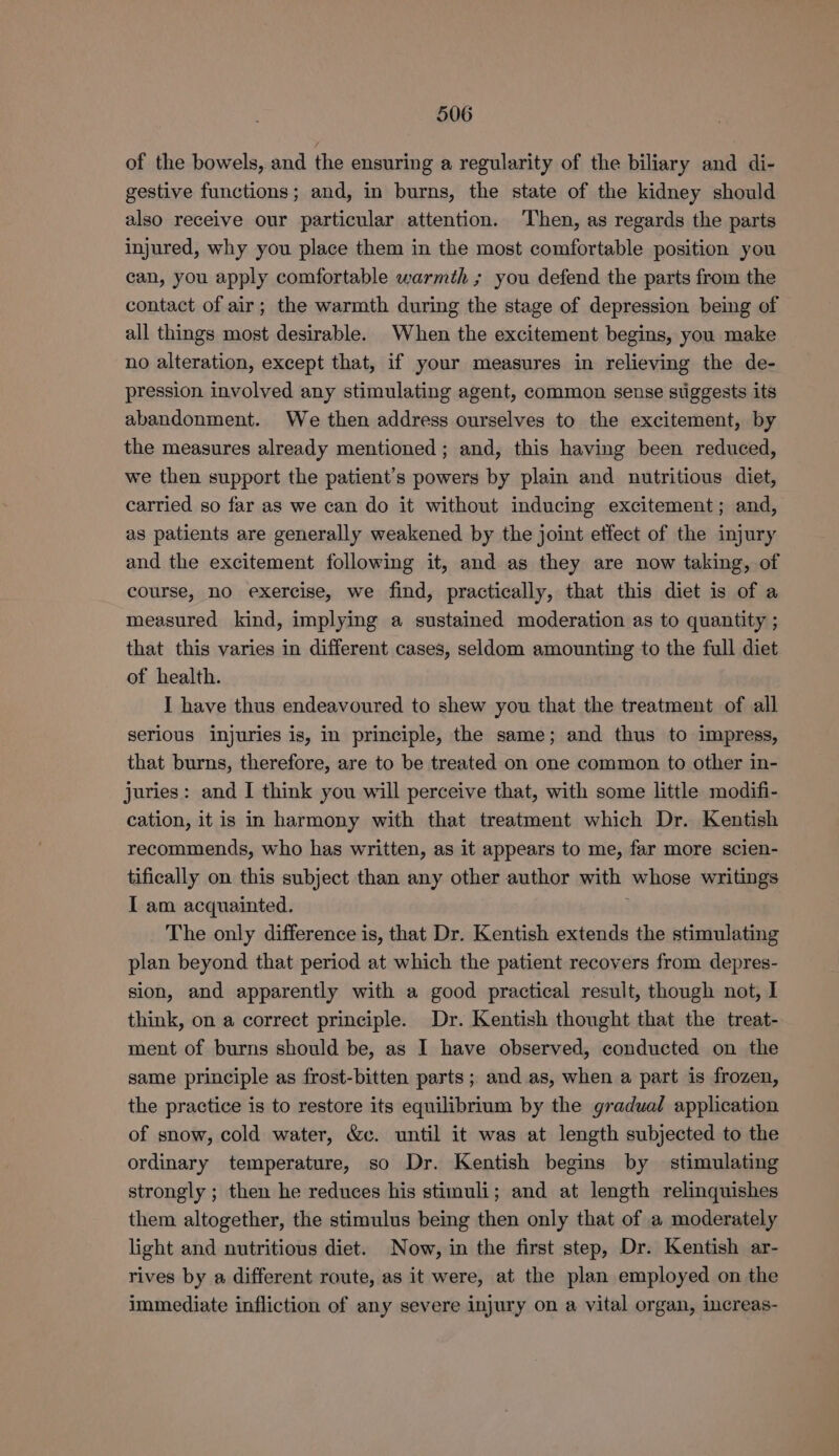 of the bowels, and the ensuring a regularity of the biliary and di- gestive functions; and, in burns, the state of the kidney should also receive our particular attention. Then, as regards the parts injured, why you place them in the most comfortable position you can, you apply comfortable warmth ; you defend the parts from the contact of air; the warmth during the stage of depression being of all things most desirable. When the excitement begins, you make no alteration, except that, if your measures in relieving the de- pression involved any stimulating agent, common sense stiggests its abandonment. We then address ourselves to the excitement, by the measures already mentioned; and, this having been reduced, we then support the patient’s powers by plain and nutritious diet, carried so far as we can do it without inducing excitement; and, as patients are generally weakened by the joint etfect of the injury and the excitement following it, and as they are now taking, of course, no exercise, we find, practically, that this diet is of a measured kind, implying a sustained moderation as to quantity ; that this varies in different cases, seldom amounting to the full diet of health. I have thus endeavoured to shew you that the treatment of all serious injuries is, in principle, the same; and thus to impress, that burns, therefore, are to be treated on one common to other in- juries: and I think you will perceive that, with some little modifi- cation, it is in harmony with that treatment which Dr. Kentish recommends, who has written, as it appears to me, far more scien- tifically on this subject than any other author with whose writings I am acquainted. j The only difference is, that Dr. Kentish extends the stimulating plan beyond that period at which the patient recovers from depres- sion, and apparently with a good practical result, though not, 1 think, on a correct principle. Dr. Kentish thought that the treat- ment of burns should be, as I have observed, conducted on the same principle as frost-bitten parts; and as, when a part is frozen, the practice is to restore its equilibrium by the gradual application of snow, cold water, &amp;c. until it was at length subjected to the ordinary temperature, so Dr. Kentish begins by | stimulating strongly ; then he reduces his stimuli; and at length relinquishes them altogether, the stimulus being then only that of a moderately light and nutritious diet. Now, in the first step, Dr. Kentish ar- rives by a different route, as it were, at the plan employed on the immediate infliction of any severe injury on a vital organ, increas-