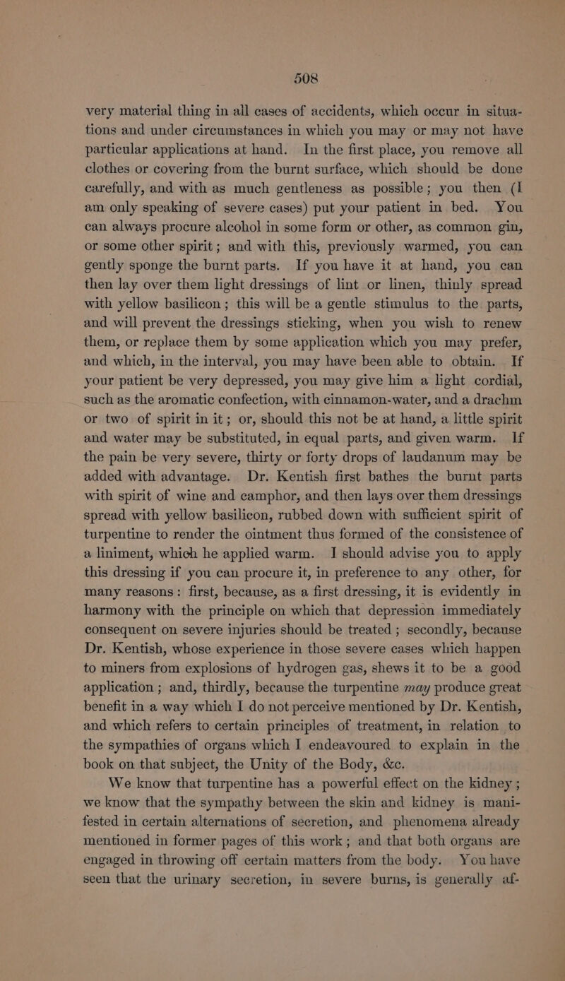 very material thing in all cases of accidents, which occur in situa- tions and under circumstances in which you may or may not have particular applications at hand. In the first place, you remove all clothes or covering from the burnt surface, which should be done carefully, and with as much gentleness as possible; you then (I am only speaking of severe cases) put your patient in bed. You can always procure alcohol in some form or other, as common gin, or some other spirit; and with this, previously warmed, you can gently sponge the burnt parts. If you have it at hand, you can then lay over them light dressings of lint or linen, thinly spread with yellow basilicon ; this will be a gentle stimulus to the parts, and will prevent the dressings sticking, when you wish to renew them, or replace them by some application which you may prefer, and which, in the interval, you may have been able to obtain. If your patient be very depressed, you may give him a light cordial, such as the aromatic confection, with cinnamon-water, and a drachm or two of spirit in it; or, should this not be at hand, a little spirit and water may be substituted, in equal parts, and given warm. If the pain be very severe, thirty or forty drops of laudanum may be added with advantage. Dr. Kentish first bathes the burnt parts with spirit of wine and camphor, and then lays over them dressings spread with yellow basilicon, rubbed down with sufficient spirit of turpentine to render the ointment thus formed of the consistence of a liniment, which he applied warm. I should advise you to apply this dressing if you can procure it, in preference to any other, for many reasons: first, because, as a first dressing, it is evidently in harmony with the principle on which that depression immediately consequent on severe injuries should be treated ; secondly, because Dr. Kentish, whose experience in those severe cases which happen to miners from explosions of hydrogen gas, shews it to be a good application ; and, thirdly, because the turpentine may produce great benefit in a way which I do not perceive mentioned by Dr. Kentish, and which refers to certain principles of treatment, in relation to the sympathies of organs which I endeavoured to explain in the book on that subject, the Unity of the Body, &amp;c. We know that turpentine has a powerful effect on the kidney ; we know that the sympathy between the skin and kidney is mani- fested in certain alternations of secretion, and phenomena already mentioned in former pages of this work; and that both organs are engaged in throwing off certain matters from the body. You have seen that the urinary secretion, in severe burns, is generally af-