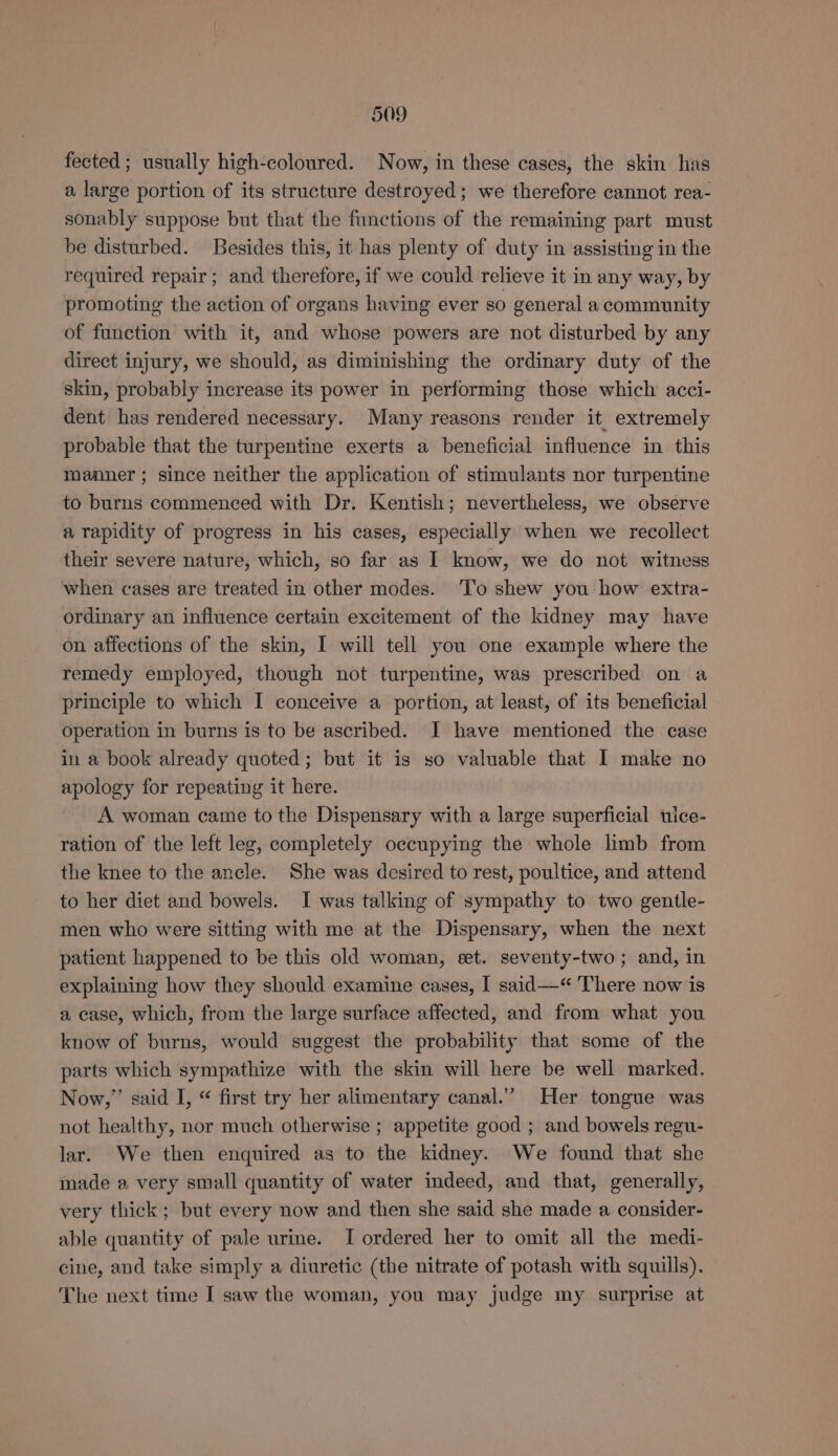 fected ; usually high-coloured. Now, in these cases, the skin has a large portion of its structure destroyed; we therefore cannot rea- sonably suppose but that the functions of the remaining part must be disturbed. Besides this, it has plenty of duty in assisting in the required repair; and therefore, if we could relieve it in any way, by promoting the action of organs having ever so general a community of function with it, and whose powers are not disturbed by any direct injury, we should, as diminishing the ordinary duty of the skin, probably increase its power in performing those which acci- dent has rendered necessary. Many reasons render it extremely probable that the turpentine exerts a beneficial influence in this manner ; since neither the application of stimulants nor turpentine to burns commenced with Dr. Kentish; nevertheless, we observe a rapidity of progress in his cases, especially when we recollect their severe nature, which, so far as I know, we do not witness when cases are treated in other modes. To shew you how extra- ordinary an influence certain excitement of the kidney may have on affections of the skin, I will tell you one example where the remedy employed, though not turpentine, was prescribed on a principle to which I conceive a portion, at least, of its beneficial operation in burns is to be ascribed. I have mentioned the case in a book already quoted; but it is so valuable that I make no apology for repeating it here. A woman came tothe Dispensary with a large superficial uice- ration of the left leg, completely occupying the whole limb from the knee to the ancle. She was desired to rest, poultice, and attend to her diet and bowels. I was talking of sympathy to two gentle- men who were sitting with me at the Dispensary, when the next patient happened to be this old woman, eet. seventy-two; and, in explaining how they should examine cases, | said—‘“ There now is a case, which, from the large surface affected, and from what you know of burns, would suggest the probability that some of the parts which sympathize with the skin will here be well marked. Now,” said I, “ first try her alimentary canal.” Her tongue was not healthy, nor much otherwise ; appetite good ; and bowels regu- lar. We then enquired as to the kidney. We found that she made a very small quantity of water indeed, and that, generally, very thick; but every now and then she said she made a consider- able quantity of pale urine. I ordered her to omit all the medi- cine, and take simply a diuretic (the nitrate of potash with squills). The next time I saw the woman, you may judge my surprise at