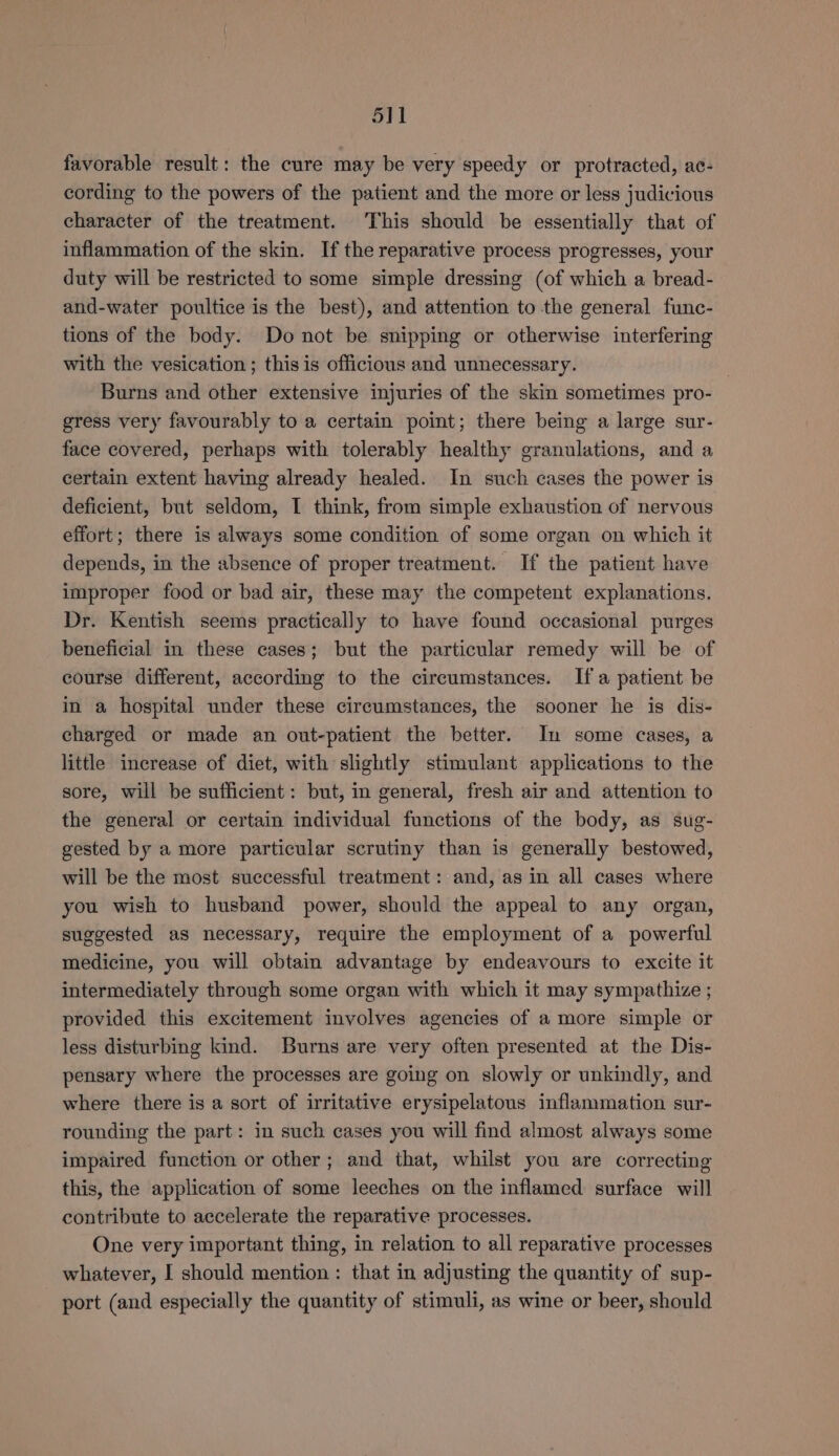 5]1 favorable result: the cure may be very speedy or protracted, ac- cording to the powers of the patient and the more or less judicious character of the treatment. This should be essentially that of inflammation of the skin. If the reparative process progresses, your duty will be restricted to some simple dressing (of which a bread- and-water poultice is the best), and attention to the general func- tions of the body. Do not be snipping or otherwise interfering with the vesication ; this is officious and unnecessary. . Burns and other extensive injuries of the skin sometimes pro- gress very favourably to a certain point; there being a large sur- face covered, perhaps with tolerably healthy granulations, and a certain extent having already healed. In such cases the power is deficient, but seldom, I think, from simple exhaustion of nervous effort; there is always some condition of some organ on which it depends, in the absence of proper treatment. If the patient have improper food or bad air, these may the competent explanations. Dr. Kentish seems practically to have found occasional purges beneficial in these cases; but the particular remedy will be of course different, according to the circumstances. Ifa patient be in a hospital under these circumstances, the sooner he is dis- charged or made an out-patient the better. In some cases, a little increase of diet, with slightly stimulant applications to the sore, will be sufficient: but, in general, fresh air and attention to the general or certain individual functions of the body, as sug- gested by a more particular scrutiny than is generally bestowed, will be the most successful treatment: and, as in all cases where you wish to husband power, should the appeal to any organ, suggested as necessary, require the employment of a powerful medicine, you will obtain advantage by endeavours to excite it intermediately through some organ with which it may sympathize ; provided this excitement involves agencies of a more simple or less disturbing kind. Burns are very often presented at the Dis- pensary where the processes are going on slowly or unkindly, and where there is a sort of irritative erysipelatous inflammation sur- rounding the part: in such cases you will find almost always some impaired function or other; and that, whilst you are correcting this, the application of some leeches on the inflamed surface will contribute to accelerate the reparative processes. One very important thing, in relation to all reparative processes whatever, I should mention : that in adjusting the quantity of sup- port (and especially the quantity of stimuli, as wine or beer, should