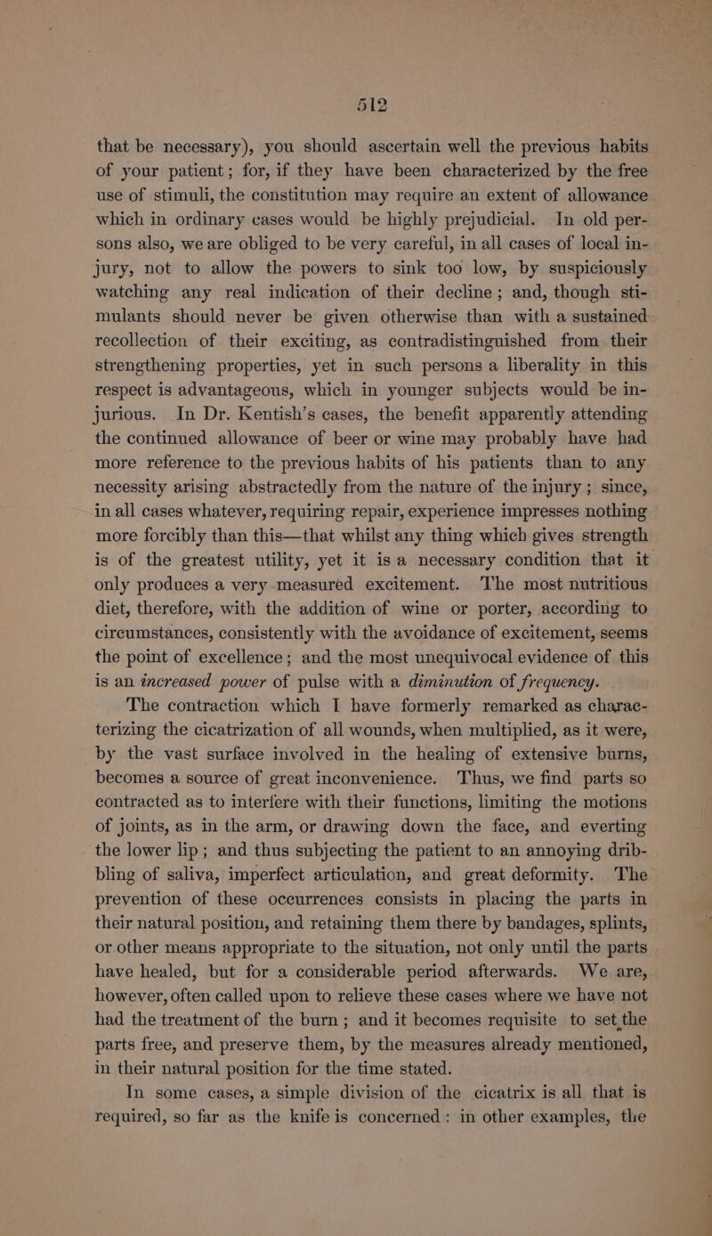 that be necessary), you should ascertain well the previous habits of your patient; for, if they have been characterized by the free use of stimuli, the constitution may require an extent of allowance which in ordinary cases would be highly prejudicial. In old per- sons also, we are obliged to be very careful, in all cases of local in- jury, not to allow the powers to sink too low, by suspiciously watching any real indication of their decline; and, though sti- mulants should never be given otherwise than with a sustained recollection of their exciting, as contradistinguished from. their strengthening properties, yet in such persons a liberality in this respect is advantageous, which in younger subjects would be in- jurious. In Dr. Kentish’s cases, the benefit apparently attending the continued allowance of beer or wine may probably have had more reference to the previous habits of his patients than to any necessity arising abstractedly from the nature of the injury ; since, in all cases whatever, requiring repair, experience impresses nothing more forcibly than this—that whilst any thing which gives strength is of the greatest utility, yet it isa necessary condition that it only produces a very measured excitement. The most nutritious diet, therefore, with the addition of wine or porter, according to circumstances, consistently with the avoidance of excitement, seems the point of excellence; and the most unequivocal evidence of this is an ¢éncreased power of pulse with a diminution of frequency. The contraction which I have formerly remarked as charac- terizing the cicatrization of all wounds, when multiplied, as it were, by the vast surface involved in the healing of extensive burns, becomes a source of great inconvenience. Thus, we find parts so contracted as to interfere with their functions, limiting the motions of joints, as in the arm, or drawing down the face, and everting the lower lip; and thus subjecting the patient to an annoying drib- bling of saliva, imperfect articulation, and great deformity. The prevention of these occurrences consists in placing the parts in their natural position, and retaining them there by bandages, splints, or other means appropriate to the situation, not only until the parts have healed, but for a considerable period afterwards. We are, however, often called upon to relieve these cases where we have not had the treatment of the burn; and it becomes requisite to set,the parts free, and preserve them, by the measures already mentioned, in their natural position for the time stated. In some cases, a simple division of the cicatrix is all that is required, so far as the knife is concerned: in other examples, the