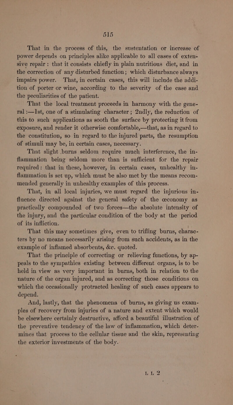 ais That in the process of this, the sustentation or increase of power depends on principles alike applicable to all cases of exten- sive repair: that it consists chiefly in plain nutritious diet, and in the correction of any disturbed function; which disturbance always impairs power. That, in certain cases, this will include the addi- tion of porter or wine, according to the severity of the case and the peculiarities of the patient. That the local treatment proceeds in harmony with the gene- ral :—Ist, one of a stimulating character; 2ndly, the reduction of this to such applications as sooth the surface by protecting it from exposure, and render it otherwise comfortable,—that, as in regard to the constitution, so in regard to the injured parts, the resumption of stimuli may be, in certain cases, necessary. That slight burns seldom require much interference, the in- flammation being seldom more than is sufficient for the repair required: that in these, however, in certain cases, unhealthy in- flammation is set up, which must be also met by the means recom- mended generally in unhealthy examples of this process. That, in all local injuries, we must regard the injurious in- fluence directed against the general safety of the ceconomy as practically compounded of two forces—the absolute intensity of the injury, and the particular condition of the body at the period of its infliction. That this may sometimes give, even to trifling burns, charac- ters by no means necessarily arising from such accidents, as in the example of inflamed absorbents, &amp;c. quoted. That the principle of correcting or relieving functions, by ap- peals to the sympathies existing between different organs, is to be held in view as very important in burns, both in relation to the nature of the organ injured, and as correcting those conditions on which the occasionally protracted healing of such cases appears to depend. And, lastly, that the phenomena of burns, as giving us exam- ples of recovery from injuries of a nature and extent which would be elsewhere certainly destructive, afford a beautiful illustration of the preventive tendency of the law of inflammation, which deter- mines that process to the cellular tissue and the skin, representing the exterior investments of the body. bi 2