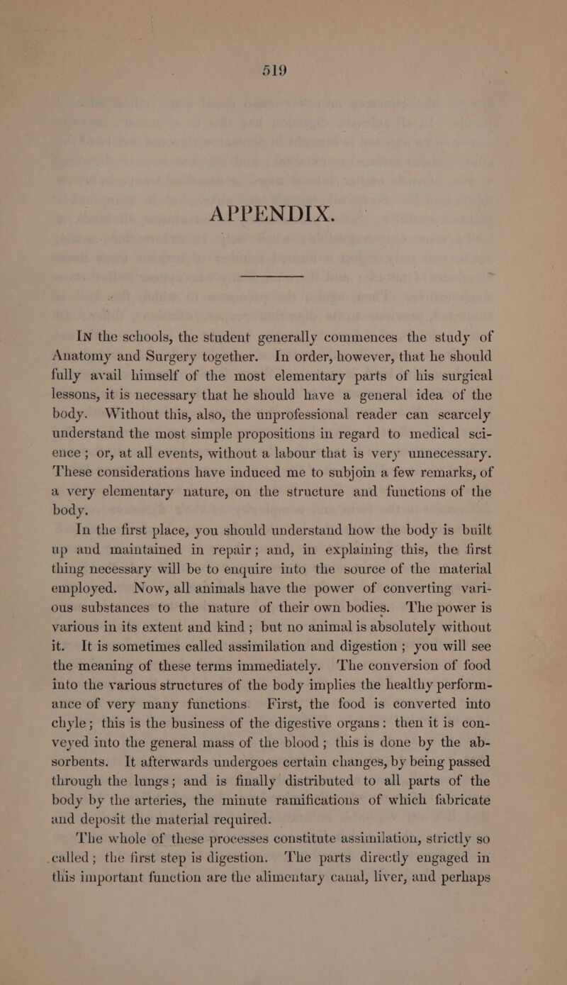 APPENDIX. IN the schools, the student generally commences the study of Anatomy and Surgery together. In order, however, that he should fully avail himself of the most elementary parts of his surgical lessons, it is necessary that he should have a general idea of the body. Without this, also, the unprofessional reader can scarcely understand the most simple propositions in regard to medical sci- ence ; or, at all events, without a labour that is very unnecessary. These considerations have induced me to subjoin a few remarks, of a very elementary nature, on the structure and functions of the body. In the first place, you should understand how the body is built up and maintained in repair; and, in explaining this, the first thing necessary will be to enquire into the source of the material employed. Now, all animals have the power of converting vari- ous substances to the nature of their own bodies. The power is various in its extent and kind; but no animal is absolutely without it. It is sometimes called assimilation and digestion ; you will see the meaning of these terms immediately. ‘The conversion of food into the various structures of the body implies the healthy perform- ance of very many functions. First, the food is converted into chyle; this is the business of the digestive organs: then it is con- veyed into the general mass of the blood; this is done by the ab- sorbents. It afterwards undergoes certain changes, by being passed through the lungs; and is finally distributed to all parts of the body by the arteries, the minute ramifications of which fabricate and deposit the material required. — The whole of these processes constitute assimilation, strictly so _called ; the first step is digestion. ‘The parts directly engaged in this important function are the alimentary canal, liver, and perhaps