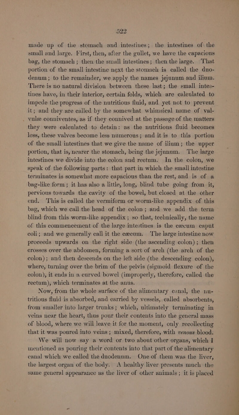 made up of the stomach and intestines; the intestines of. the small and large. First, then, after the gullet, we have the capacious bag, the stomach ; then the small intestines; then the large. ‘That portion of the small intestine next the stomach is called the duo- denum ; to the remainder, we apply the names jejunum and ilium. There is no natural division between these last; the small intes- tines have, in their interior, certain folds, which are calculated to impede the progress of the nutritious fluid, and yet not to prevent it; and they are called by the somewhat whimsical name of val- . vulee conniventes, as if they connived at the passage of the matters they were calculated to detain: as the nutritious fluid becomes less, these valves become less numerous; and it is to this portion of the small intestines that we give the name of ilium; the upper portion, that is, nearer the stomach, being the jejunum. ‘The large intestines we divide into the colon and rectum. In the colon, we speak of the following parts: that part in which the small intestine terminates is somewhat more capacious than the rest, and is of a bag-like form; it has also a little, long, blind tube going from it, pervious towards the cavity of the bowel, but closed at the other end. ‘This is called the vermiform or worm-like appendix of this bag, which we call the head of the colon; and we add the term blind from this worm-like appendix ; so that, technically, the name of this commencement of the large intestines is the caecum caput coli; and we generally call it the caecum. ‘The large intestine now proceeds upwards on the right side (the ascending colon); then crosses over the abdomen, forming a sort of arch (the arch of the colon); and then descends on the left side (the descending colon), where, turning over the brim of the pelvis (sigmoid flexure of the colon), it ends in a curved bowel (improperly, therefore, called the rectum), which terminates at the anus. Now, from the whole surface of the alimentary canal, the nu- tritious fluid is absorbed, and carried by vessels, called absorbents, trom smaller into larger trunks; which, ultimately terminating in veins near the heart, thus pour their contents into the general mass of blood, where we will leave it for the moment, only recollecting that it was poured into veins ; mixed, therefore, with venous blood. We will now say a word or two about other organs, which I inentioned as pouring their contents into that part of the alimentary canal which we called the duodenum. One of them was the liver, the largest organ of the body. A healthy liver presents much the sane general appearance as the liver of other animals ; it is placed