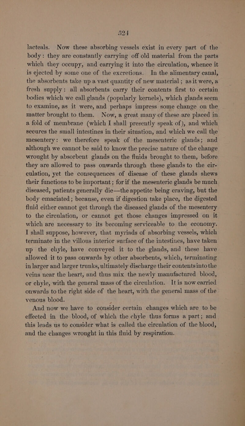 lacteals. Now these absorbing vessels exist in every part of the body: they are constantly carrying off old material from the parts which they occupy, and carrying it into the circulation, whence it is ejected by some one of the excretions. In the alimentary canal, the absorbents take up a vast quantity of new material ; as it were, a fresh supply: all absorbents carry their contents first to certain bodies which we call glands (popularly kernels), which glands seem to examine, as it were, and perhaps impress some change on the matter brought to them. Now, a great many of these are placed in a fold of membrane (which I shall presently speak of), and which secures the small intestines in their situation, and which we call the mesentery: we therefore speak of the mesenteric glands; and although we cannot be said to know the precise nature of the change wrought by absorbent glands on the fluids brought to them, before they are allowed to pass onwards through these glands to the cir- culation, yet the consequences of disease of these glands shews their functions to be important ; for if the mesenteric glands be much diseased, patients generally die—the appetite being craving, but the body emaciated ; because, even if digestion take place, the digested fluid either cannot get through the diseased glands of the mesentery to the circulation, or cannot get those changes impressed on it which are necessary to its becoming serviceable to the economy. I shall suppose, however, that myriads of absorbing vessels, which terminate in the villous interior surface of the intestines, have taken up the chyle, have conveyed it to the glands, and these have allowed it to pass onwards by other absorbents, which, terminating in larger and larger trunks, ultimately discharge their contents into the veins near the heart, and thus mix the newly manufactured blood, or chyle, with the general mass of the circulation. It is now carried onwards to the right side of the heart, with the general mass of the venous blood. ; | And now we have to consider certain changes which are to be effected in the blood, of which the chyle thus forms a part; and this leads us to consider what is called the circulation of the blood, and the changes wrought in this fluid by respiration.