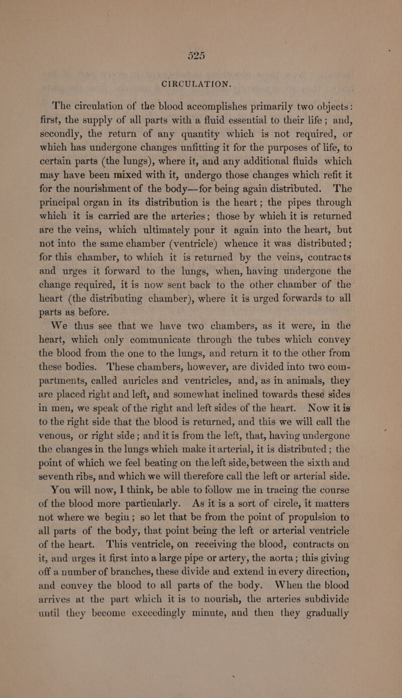 CIRCULATION. The circulation of the blood accomplishes primarily two objects: first, the supply of all parts with a fluid essential to their life; and, secondly, the return of any quantity which is not required, or which has undergone changes unfitting it for the purposes of life, to certain parts (the lungs), where it, and any additional fluids which may have been mixed with it, undergo those changes which refit it for the nourishment of the body—for being again distributed. The principal organ in its distribution is the heart; the pipes through which it is carried are the arteries; those by which it is returned are the veins, which ultimately pour it again into the heart, but not into the same chamber (ventricle) whence it was distributed ; for this chamber, to which it is returned by the veins, contracts and urges it forward to the lungs, when, having undergone the change required, it is now sent back to the other chamber of the heart (the distributing chamber), where it is urged forwards to all parts as before. We thus see that we have two chambers, as it were, in the heart, which only communicate through the tubes which convey the blood from the one to the lungs, and return it to the other from these bodies. ‘hese chambers, however, are divided into two com- partments, called auricles and ventricles, and, as in animals, they are placed right and left, and somewhat inclined towards these sides in men, we speak of the right and left sides of the heart. Now itis to the right side that the blood is returned, and this we will call the venous, or right side; and itis from the left, that, having undergone the changes in the lungs which make it arterial, it is distributed ; the point of which we feel beating on the left side, between the sixth and seventh ribs, and which we will therefore call the left or arterial side. You will now, I think, be able to follow me in tracing the course of the blood more particularly. As it is a sort of circle, it matters not where we begin; so let that be from the point of propulsion to all parts of the body, that point being the left or arterial ventricle of the heart. This ventricle, on receiving the blood, contracts on it, and urges it first into a large pipe or artery, the aorta; this giving off a number of branches, these divide and extend in every direction, and convey the blood to all parts of the body. When the blood arrives at the part which it is to nourish, the arteries subdivide until they become exceedingly minute, and then they gradually