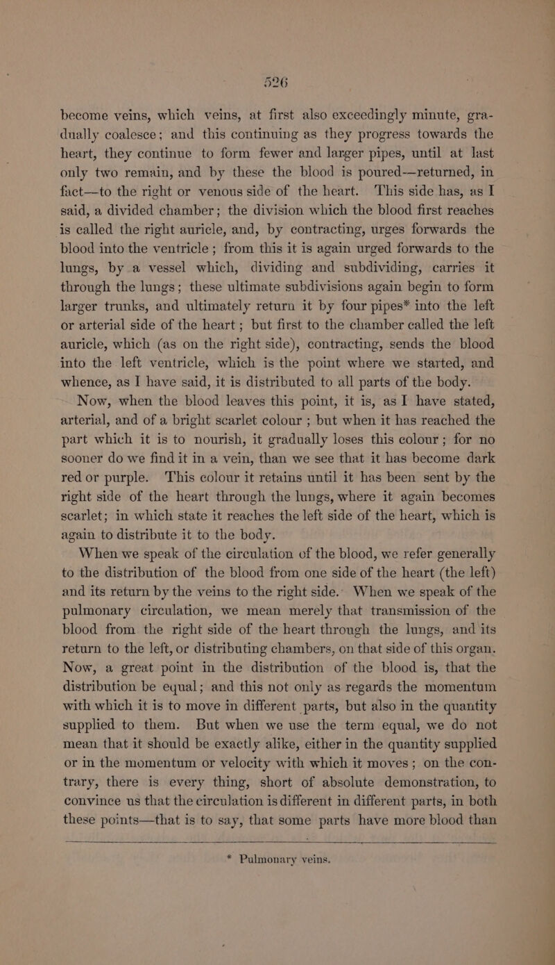 become veins, which veins, at first also exceedingly minute, gra- dually coalesce; and this continuing as they progress towards the heart, they continue to form fewer and larger pipes, until at last only two remain, and by these the blood is poured-—returned, in fact-—_to the right or venous side of the heart. This side has, as I said, a divided chamber; the division which the blood first reaches is called the right auricle, and, by contracting, urges forwards the blood into the ventricle ; from this it is again urged forwards to the lungs, by a vessel which, dividing and subdividing, carries it through the lungs; these ultimate subdivisions again begin to form larger trunks, and ultimately return it by four pipes* into the left or arterial side of the heart; but first to the chamber called the left auricle, which (as on the right side), contracting, sends the blood into the left ventricle, which is the point where we started, and whence, as I have said, it is distributed to all parts of the body. Now, when the blood leaves this point, it is, as I have stated, arterial, and of a bright scarlet colour ; but when it has reached the part which it is to nourish, it gradually loses this colour; for no sooner do we find it in a vein, than we see that it has become dark red or purple. This colour it retains until it has been sent by the right side of the heart through the lungs, where it again becomes scarlet; in which state it reaches the left side of the heart, which is again to distribute it to the body. When we speak of the circulation of the blood, we refer generally to the distribution of the blood from one side of the heart (the left) and its return by the veins to the right side... When we speak of the pulmonary circulation, we mean merely that transmission of the blood from the right side of the heart through the lungs, and its return to the left, or distributing chambers, on that side of this organ. Now, a great point in the distribution of the blood is, that the distribution be eyual; and this not only as regards the momentum with which it is to move in different parts, but also in the quantity supplied to them. But when we use the term equal, we do not mean that it should be exactly alike, either in the quantity supplied or in the momentum or velocity with which it moves; on the con- trary, there is every thing, short of absolute demonstration, to convince us that the circulation is different in different parts, in both these points—that is to say, that some parts have more blood than * Pulmonary veins.