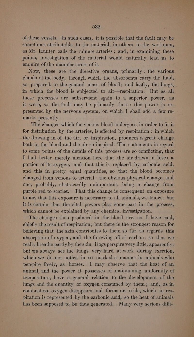 of these vessels. In such cases, it is possible that the fault may be sometimes attributable to the material, in others to the workmen, as Mr. Hunter calls the minute arteries; and, in examining these points, investigation of the material would naturally lead us to enquire of the manufacturers of it. Now, these are the digestive organs, primarily; the various glands of the body, through which the absorbents carry the fluid, so prepared, to the general mass of blood; and lastly, the lungs, in which the blood is subjected to air—respiration. But as all these processes are subservient again to a superior power, as it were, so the fault may be primarily there: this power is re- presented by the nervous system, on which I shall add a few re- marks presently. The changes which the venous blood undergoes, in order to fit it for distribution by the arteries, is effected by respiration ; in which the drawing in of the air, or inspiration, produces a great change both in the blood and the air so inspired. The statements in regard to some points of the details of this process are so conflicting, that I had better merely mention here that the air drawn in loses a portion of its oxygen, and that this is replaced by carbonic acid, and this in pretty equal quantities, so that the blood becomes changed from venous to arterial: the obvious physical change, and one, probably, abstractedly unimportant, being a change from purple red to scarlet. That this change is consequent on exposure to air, that this exposure is necessary to all animals, we know; but it is certain that the vital powers play some part in the process, which cannot be explained by any chemical investigation. The changes thus produced in the blood are, as I have said, chiefly the result of respiration; but there is the strongest reason for bélieving that the skin contributes to them so far as regards this absorption of oxygen, and the throwing off of carbon; so that we really breathe partly by theskin. Dogs perspire very little, apparently; but we always see the lungs very hard at work during exertion, perspire freely, as horses. I may observe that the heat of an animal, and the power it possesses of maintaining uniformity of temperature, have a general relation to the development of the lungs and the quantity of oxygen consumed by them; and, as in combustion, oxygen disappears and forms an oxide, which in res- piration is represented by the carbonic acid, so the heat of animals has been supposed to be thus generated. Many very serious diffi-