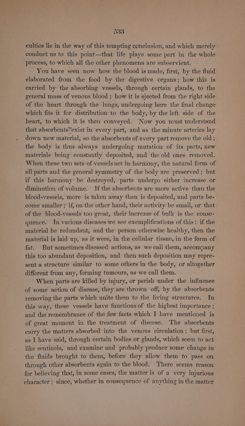 culties lie in the way of this tempting conclusion, and which merely conduct us to this point—that life plays some part in the whole process, to which all the other phenomena are subservient. You have seen now how the blood is made, first, by the fiuid elaborated from the food by the digestive organs; how this is carried by the absorbing vessels, through certain glands, to the general mass of venous blood ; how it is ejected from the right side of the heart through the lungs, undergoing here the final change which fits it for distribution to the body, by the left side of the heart, to which it is then conveyed. Now you must understand that absorbents“exist in every part, and as the minute arteries lay down new material, so the absorbents of every part remove the old ; the body is thus always undergoing mutation of its parts, new materials being constantly deposited, and the old ones removed. When these two sets of vessels act in harmony, the natural form of all parts and the general symmetry of the body are preserved ; but if this harmony be destroyed, parts undergo either increase or diminution of volume. If the absorbeuts are more active than the blood-vessels, more is taken away than is deposited, and parts be- come smaller; if, on the other hand, their activity be small, or that of the blood-vessels too great, their increase of bulk is the conse- quence. In various diseases we see exemplifications of this: if the material be redundant, and the person otherwise healthy, then the material is laid up, as it were, in the cellular tissue, in the form of fat. But sometimes diseased actions, as we call them, accompany this too abundant deposition, and then such deposition may repre- sent a structure similar to some others in the body, or altogether different from any, forming tumours, as we call them. When parts are killed by injury, or perish under the influenee of some action of disease, they are thrown off, by the absorbents removing the parts which unite them to the living structures. In this way, these vessels have functions of the highest importance ; and the remembrance of the few facts which I have mentioned is of great moment in the treatment of disease. The absorbents carry the matters absorbed into the venous circulation ; but first, as I have said, through certain bodies or glands, which seem. to act like sentinels, and examine and probably produce some change in the fluids brought to them, before they allow them to pass on through other absorbents again to the blood. ‘There seems reason for believing that, in some cases, the matter is of a very injurious character ; since, whether in consequence of anything in the matter