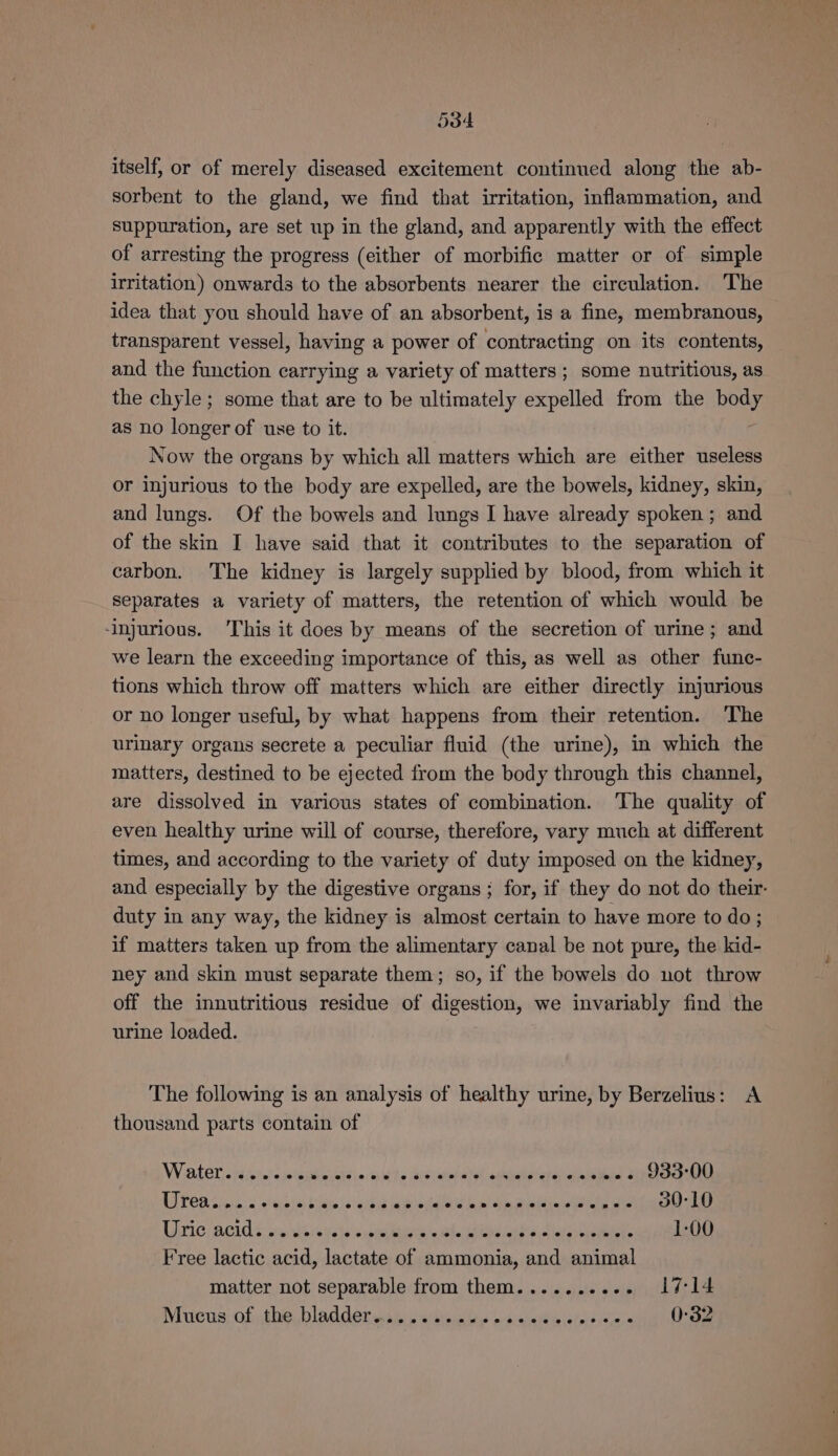 itself, or of merely diseased excitement continued along the ab- sorbent to the gland, we find that irritation, inflammation, and suppuration, are set up in the gland, and apparently with the effect of arresting the progress (either of morbific matter or of simple irritation) onwards to the absorbents nearer the circulation. The idea that you should have of an absorbent, is a fine, membranous, transparent vessel, having a power of contracting on its contents, and the function carrying a variety of matters ; some nutritious, as the chyle ; some that are to be ultimately expelled from the pages as no longer of use to it. Now the organs by which all matters which are either useless or injurious to the body are expelled, are the bowels, kidney, skin, and lungs. Of the bowels and lungs I have already spoken ; and of the skin I have said that it contributes to the separation of carbon. The kidney is largely supplied by blood, from which it separates a variety of matters, the retention of which would be ‘injurious. This it does by means of the secretion of urine; and we learn the exceeding importance of this, as well as other func- tions which throw off matters which are either directly injurious or no longer useful, by what happens from their retention. The urinary organs secrete a peculiar fluid (the urine), in which the matters, destined to be ejected from the body through this channel, are dissolved in various states of combination. The quality of even healthy urine will of course, therefore, vary much at different times, and according to the variety of duty imposed on the kidney, and especially by the digestive organs ; for, if they do not do their- duty in any way, the kidney is almost certain to have more to do ; if matters taken up from the alimentary canal be not pure, the kid- ney and skin must separate them; so, if the bowels do not throw off the innutritious residue of digestion, we invariably find the urine loaded. | The following is an analysis of healthy urine, by Berzelius: A thousand parts contain of WiGLel cH so. eitieuaisie ct te bis anpd dtgh sublet etal --. 933-00 UWreasic seksi bis lb ad ih Sebald et arpa baat ga tie wet 30-10 Tr 10( ROIS, ery sides vahs apni bieee eiea Dh end lathe sllal sy oes 1-00 Free lactic acid, lactate of ammonia, and animal matter not separable from them.......... 17-14 Niieus: of ntie bladderudie Wecbviuties bo aheseis loft ease 0:32