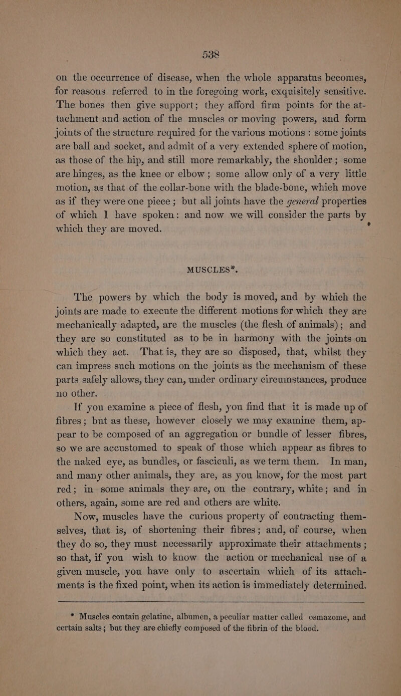 on the occurrence of disease, when the whole apparatus becomes, for reasons referred to in the foregoing work, exquisitely sensitive. The bones then give support; they afford firm points for the at- tachment and action of the muscles or moving powers, and form joints of the structure required for the various motions : some joints are ball and socket, and admit of a very extended sphere of motion, — as those of the hip, and still more remarkably, the shoulder; some are hinges, as the knee or elbow; some allow only of a very little motion, as that of the collar-bone with the blade-bone, which move as if they were one piece ; but ali joints have the general properties of which 1 have spoken: and now we will consider the parts by which they are moved. . MUSCLES*. The powers by which the body is moved, and by which the joints are made to execute the different motions for which they are mechanically adapted, are the muscles (the flesh of animals); and they are so constituted as to be in harmony with the joints on which they act. That is, they are so disposed, that, whilst they can impress such motions on the joints as the mechanism of these parts safely allows, they can, under ordinary circumstances, produce no other. . If you examine a piece of flesh, you find that it is made up of fibres; but as these, however closely we may examine them, ap- pear to be composed of an aggregation or bundle of lesser fibres, so we are accustomed to speak of those which appear as fibres to the naked eye, as bundles, or fasciculi, as we term them. In man, and many other animals, they are, as you know, for the most part red; in some animals they are, on the contrary, white; and in others, again, some are red and others are white. Now, muscles have the curious property of contracting them- selves, that is, of shortening their fibres; and, of course, when they do so, they must necessarily approximate their attachments ; so that, if you wish to know the action or mechanical use of a given muscle, you have only to ascertain which of its attach- ments is the fixed point, when its action is immediately determined. * Muscles contain gelatine, albumen, a peculiar matter called osmazome, and certain salts; but they are chiefly composed of the fibrin of the blood.