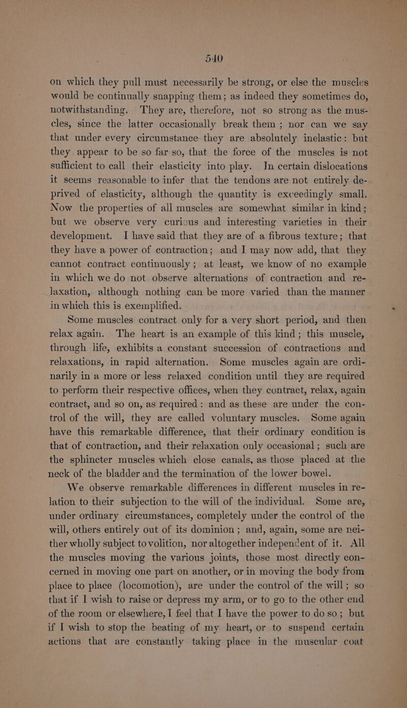 on which they pull must necessarily be strong, or else the muscles would be continually snapping them; as indeed they sometimes do, notwithstanding. They are, therefore, not so strong as the mus- cles, since the latter occasionally break them ; nor can we say that under every circumstance they are absolutely inelastic: but they appear to be so far so, that the force of the muscles is not sufficient to call their elasticity into play. In certain dislocations it seems reasonable to infer that the tendons are not entirely de- prived of elasticity, although the quantity is exceedingly small. Now the properties of all muscles are somewhat similar in kind; but we observe very curicus and interesting varieties in their development. I have said that they are of a fibrous texture; that they have a power of contraction; and I may now add, that they cannot contract continuously ; at least, we know of no example in which we do not observe alternations of contraction and re- laxation, although nothing can be more varied than the manner in which this is exemplified. Some muscles contract only for a very short period, and then relax again. The heart is an example of this kind; this muscle, through life, exhibits a constant succession of contractions and relaxations, in rapid alternation. Some muscles again are ordi- narily in a more or less relaxed condition until they are required to perform their respective offices, when they contract, relax, again contract, and so on, as required: and as these are under the con- trol of the will, they are called voluntary muscles. Some again have this remarkable difference, that their ordinary condition is that of contraction, and their relaxation only occasional ; such are the sphincter muscles which close canals, as those placed at the neck of the bladder and the termination of the lower bowel. We observe remarkable differences in different muscles in re- lation to their subjection to the will of the individual. Some are, under ordinary circumstances, completely under the control of the will, others entirely out of its dominion; and, again, some are nei- ther wholly subject tovolition, nor altogether independent of it. All the muscles moving the various joints, those most directly con- cerned in moving one part on another, or in moving the body from place to place (locomotion), are under the control of the will; so that if 1 wish to raise or depress my arm, or to go to the other end of the room or elsewhere, I feel that I have the power to do so; but if I wish to stop the beating of my heart, or to suspend certain actions that are constantly taking place in the muscular coat