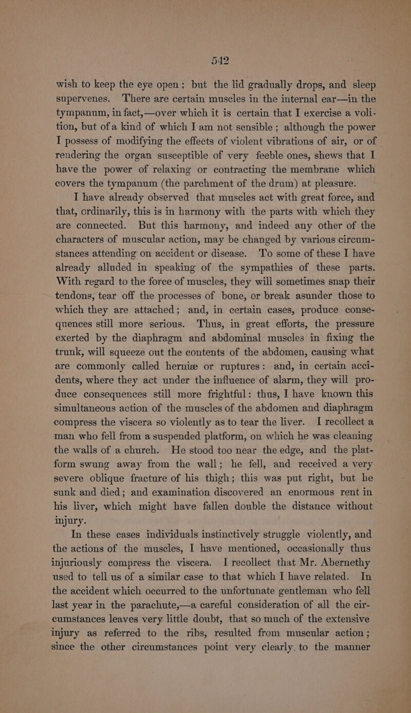 wish to keep the eye open; but the lid gradually drops, and sleep supervenes. ‘There are certain muscles in the internal ear—in the tympanum, in fact,—over which it is certain that I exercise a voli- tion, but ofa kind of which I am not sensible ; although the power I possess of modifying the effects of violent vibrations of air, or of rendering the organ susceptible of very feeble ones, shews that I have the power of relaxing or contracting the membrane which covers the tympanum (the parchment of the drum) at pleasure. I have already observed that muscles act with great force, and that, ordinarily, this is in harmony with the parts with which they are connected. But this harmony, and indeed any other of the characters of muscular action, may be changed by various circum- stances attending on accident or disease. To some of these I have already alluded in speaking of the sympathies of these parts. With regard to the force of muscles, they will sometimes snap their tendons, tear off the processes of bone, or break asunder those to which they are attached; and, in certain cases, produce conse- quences still more serious. Thus, in great efforts, the pressure exerted by the diaphragm and abdominal muscles in fixing the trunk, will squeeze out the contents of the abdomen, causing what are commonly called hernise or ruptures: and, in certain acci- dents, where they act under the influence of alarm, they will pro- duce consequences still more frightful: thus, I have known this simultaneous action of the muscles of the abdomen and diaphragm compress the viscera so violently as to tear the liver. I recollect a man who fell from a suspended platform, on which he was cleaning the walls of a church. He stood too near the edge, and the plat- form swung away from the wall; he fell, and received a very severe oblique fracture of his thigh; this was put right, but he sunk and died; and examination discovered an enormous rent in his liver, which might have fallen double the distance without injury. In these cases individuals instinctively struggle violently, and the actions of the muscles, I have mentioned, occasionally thus injuriously compress the viscera. I recollect that Mr. Abernethy used to tell us of a similar case to that which I have related. In the accident which occurred to the unfortunate gentleman who fell last year in the parachute,—a careful consideration of all the cir- cumstances leaves very little doubt, that so much of the extensive injury as referred to the ribs, resulted from muscular action ; since the other circumstances point very clearly, to the manner