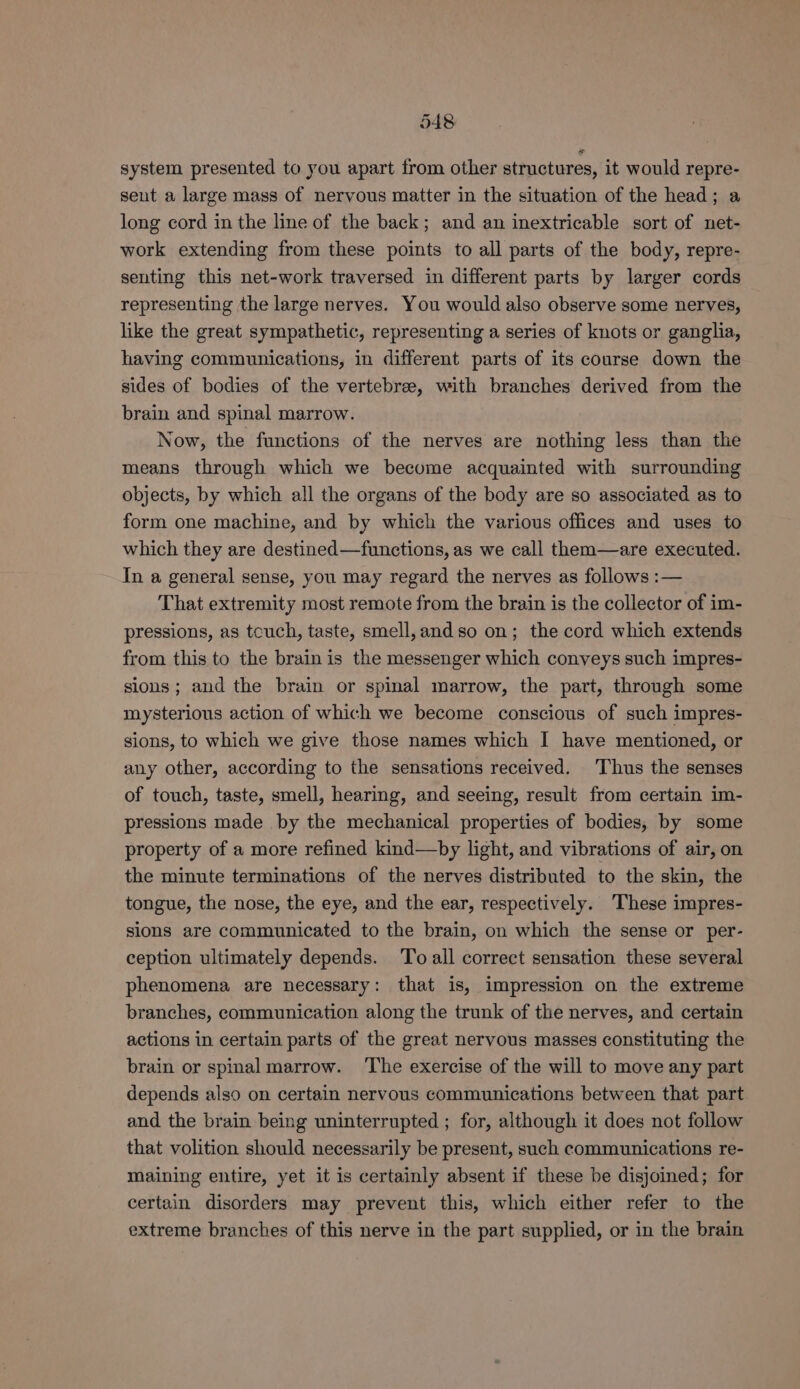 system presented to you apart from other structures, it would repre- sent a large mass of nervous matter in the situation of the head; a long cord in the line of the back; and an inextricable sort of net- work extending from these points to all parts of the body, repre- senting this net-work traversed in different parts by larger cords representing the large nerves. You would also observe some nerves, like the great sympathetic, representing a series of knots or ganglia, having communications, in different parts of its course down the sides of bodies of the vertebrae, with branches derived from the brain and spinal marrow. Now, the functions of the nerves are nothing less than the means through which we become acquainted with surrounding objects, by which all the organs of the body are so associated as to form one machine, and by which the various offices and uses to which they are destined—functions, as we call them—are executed. In a general sense, you may regard the nerves as follows :— That extremity most remote from the brain is the collector of im- pressions, as tcuch, taste, smell, and so on; the cord which extends from this to the brain is the messenger which conveys such impres- sions; and the brain or spinal marrow, the part, through some mysterious action of which we become conscious of such impres- sions, to which we give those names which I have mentioned, or any other, according to the sensations received. Thus the senses of touch, taste, smell, hearing, and seeing, result from certain im- pressions made by the mechanical properties of bodies, by some property of a more refined kind—by light, and vibrations of air, on the minute terminations of the nerves distributed to the skin, the tongue, the nose, the eye, and the ear, respectively. ‘These impres- sions are communicated to the brain, on which the sense or per- ception ultimately depends. To all correct sensation these several phenomena are necessary: that is, impression on the extreme branches, communication along the trunk of the nerves, and certain actions in certain parts of the great nervous masses constituting the brain or spinal marrow. ‘The exercise of the will to move any part depends also on certain nervous communications between that part and the brain being uninterrupted ; for, although it does not follow that volition should necessarily be present, such communications re- maining entire, yet it is certainly absent if these be disjoined; for certain disorders may prevent this, which either refer to the extreme branches of this nerve in the part supplied, or in the brain