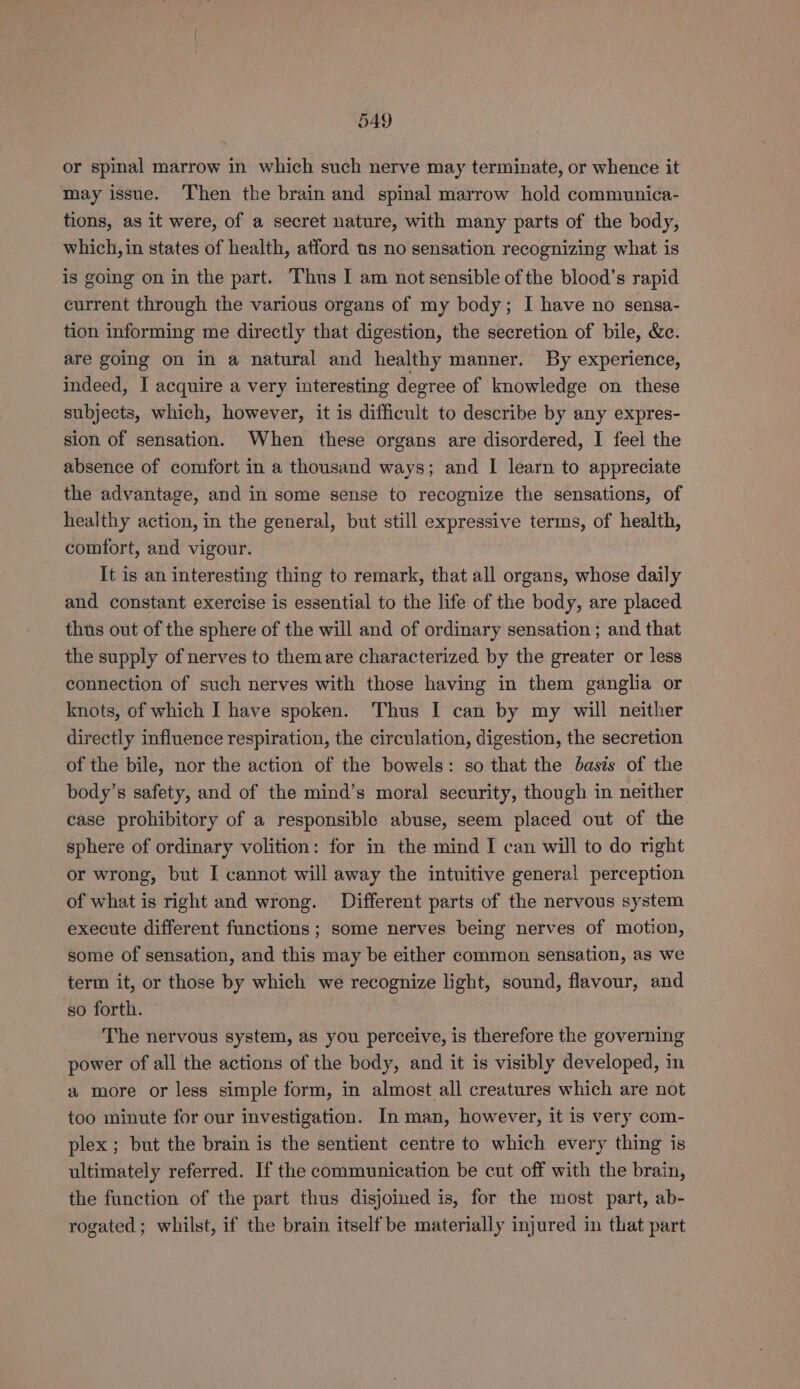 or spinal marrow in which such nerve may terminate, or whence it may issue. Then the brain and spinal marrow hold communica- tions, as it were, of a secret nature, with many parts of the body, which, in states of health, atford us no sensation recognizing what is is going on in the part. Thus I am not sensible of the blood’s rapid current through the various organs of my body; I have no sensa- tion informing me directly that digestion, the secretion of bile, &amp;c. are going on in a natural and healthy manner. By experience, indeed, I acquire a very interesting degree of knowledge on these subjects, which, however, it is difficult to describe by any expres- sion of sensation. When these organs are disordered, I feel the absence of comfort in a thousand ways; and I learn to appreciate the advantage, and in some sense to recognize the sensations, of healthy action, in the general, but still expressive terms, of health, comfort, and vigour. It is an interesting thing to remark, that all organs, whose daily and constant exercise is essential to the life of the body, are placed thus out of the sphere of the will and of ordinary sensation ; and that the supply of nerves to themare characterized by the greater or less connection of such nerves with those having in them ganglia or knots, of which I have spoken. Thus I can by my will neither directly influence respiration, the circulation, digestion, the secretion of the bile, nor the action of the bowels: so that the basis of the body’s safety, and of the mind’s moral security, though in neither case prohibitory of a responsible abuse, seem placed out of the sphere of ordinary volition: for in the mind I can will to do right or wrong, but I cannot will away the intuitive general perception of what is right and wrong. Different parts of the nervous system execute different functions; some nerves being nerves of motion, some of sensation, and this may be either common sensation, as we term it, or those by which we recognize light, sound, flavour, and so forth. The nervous system, as you perceive, is therefore the governing power of all the actions of the body, and it is visibly developed, in a more or less simple form, in almost all creatures which are not too minute for our investigation. In man, however, it is very com- plex ; but the brain is the sentient centre to which every thing is ultimately referred. If the communication be cut off with the brain, the function of the part thus disjoined is, for the most part, ab- rogated; whilst, if the brain itself be materially injured in that part