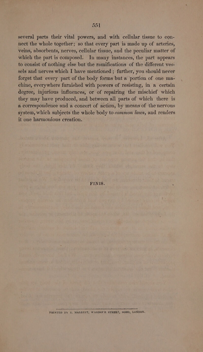 nr 51 several parts their vital powers, and with cellular tissue to con- nect the whole together; so that every part is made up of arteries, veins, absorbents, nerves, cellular tissue, and the peculiar matter of which the part is composed. In many instances, the part appears to consist of nothing else but the ramifications of the different ves- sels and nerves which I have mentioned ; further, you should never forget that every part of the body forms but a portion of one ma- chine, everywhere furnished with powers of resisting, in a certain degree, injurious influences, or of repairing the mischief which they may have produced, and between all parts of which there is a correspondence and a concert of action, by means of the nervous system, which subjects the whole body to common laws, and renders it one harmonious creation. FINIS. + = ewe 3 ‘- 2 - ; PRINTED BY J. MALLETT’, WARDOUR STREETL, SOHO, LONDON.