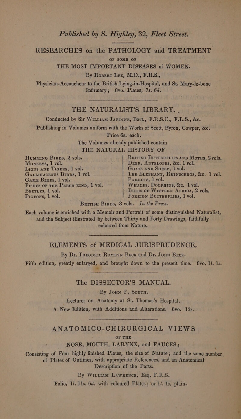 RESEARCHES on the PATHOLOGY and TREATMENT OF SOME OF Pee THE MOST IMPORTANT DISEASES of WOMEN. By Rosert Lez, M.D., F.R.S., Physician-Accoucheur to the British Lying-in-Hospital, and St. Mary-le-bone Infirmary; 8vo. Plates, 7s. 6d. THE NATURALIST’S LIBRARY. . Conducted by Sir Witttam Jarpine, Bart., F.R.S.E., F.L.S., &amp;c. Publishing in Volumes uniform with the Works of Scott, Byron, Cowper, &amp;c. Price 6s. each. The Volumes already published contain THE NATURAL HISTORY OF Hummine Birps, 2 vols. British Burrerriirs anp Motus, 2 vols. Monkeys, 1 vol. ; Derr, AntTetopss, &amp;c. 1 vol. Lions anv Ticers, 1 vol. Goats AND SHEEP, | vol. Gaturnaceovs Birps, | vol. Tue ELeruHant, Rurnoceros, &amp;c. 1 vol. _Game Birps, 1 vol. Parrots, 1 vol. Fisnes OF THE PEeRcH KIND, | vol. Wuates, Dotparns, &amp;c. 1 vol. Beet es, 1 vol. Birps or Western Arrica, 2 vols. Piseons, 1 vol. Foretcn Burrerr.izs, | vol. Britisu Birps, 3 vols. In the Press. Each volume is enriched with a Memoir and Portrait of some distinguished Naturalist, and the Subject illustrated by between Thirty and Forty Drawings, faithfully coloured from Nature. ELEMENTS of MEDICAL JURISPRUDENCE. By Dr. Tuzopric Romeyn Becx and Dr. Joun Brcx. -Fifth edition, greatly enlarged, and brought down to the present time. 8vo. Il. 1s. * The DISSECTOR’S MANDAL. By Joun F, Sourn. Lecturer on Anatomy at St. Thomas’s Hospital. A. New Edition, with Additions and Alterations. 8vo. 12s. ANATOMICO-CHIRURGICAL VIEWS “ OF THE NOSE, MOUTH, LARYNX, and FAUCES; Consisting of Four highly finished Plates, the size of Nature; and the same number of Plates of Outlines, with appropriate References, and an Anatomical Description of the Parts. By Wittram Lawrence, Esq. F.R.S. Folio, 11. 11s. 6d. with coloured Plates ; ‘or 1/. Is. plain.