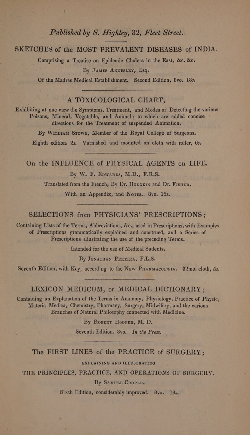 SKETCHES of the MOST PREVALENT DISEASES of INDIA. Comprising a Treatise on Epidemic Cholera in the East, &amp;c. &amp;c. By James Annestey, Esq. Of the Madras Medical Establishment. Second Edition, 8vo. 18s. A TOXICOLOGICAL CHART, Exhibiting at one view the Symptoms, Treatment, and Modes of Detecting the various Poisons, Mineral, Vegetable, and Animal; to which are added concise directions for the Treatment of suspended Animation. By Witt1am Stowr, Member of the Royal College of Surgeons. Eighth edition. 2s. Varnished and mounted on cloth with roller, 6s. On the INFLUENCE of PHYSICAL AGENTS on LIFE. By W. F. Epwarps, M.D., F.R.S. Translated from the French, By Dr. Hovcxin and Dr. Fisnen. With an Appendix, and Norrs. 8vo. 16s. SELECTIONS from PHYSICIANS’ PRESCRIPTIONS ; Containing Lists of the Terms, Abbreviations, &amp;c., used in Prescriptions, with Examples of Prescriptions grammatically explained and construed, and a Series of Prescriptions illustrating the use of the preceding Terms. Intended for the use of Medical Sudents. By Jonatuan Pereira, F.L.S. Seyenth Edition, with Key, according to the New Puarmacorera. 32mo. cloth, 5s. LEXICON MEDICUM, or MEDICAL DICTIONARY ; Containing an Explanation of the Terms in Anatomy, Physiology, Practice of Physic, Materia Medica, Chemistry, Pharmacy, Surgery, Midwifery, and the various Branches of Natural Philosophy connected with Medicine. By Rozerr Hoorsr, M. D. Seventh Edition. 8vo. In the Press, The FIRST LINES of the PRACTICE of SURGERY ; EXPLAINING AND ILLUSTRATING THE PRINCIPLES, PRACTICE, AND OPERATIONS OF SURGERY. By Samvuet Coorer. Sixth Edition, considerably improved. 8vo. 18s,