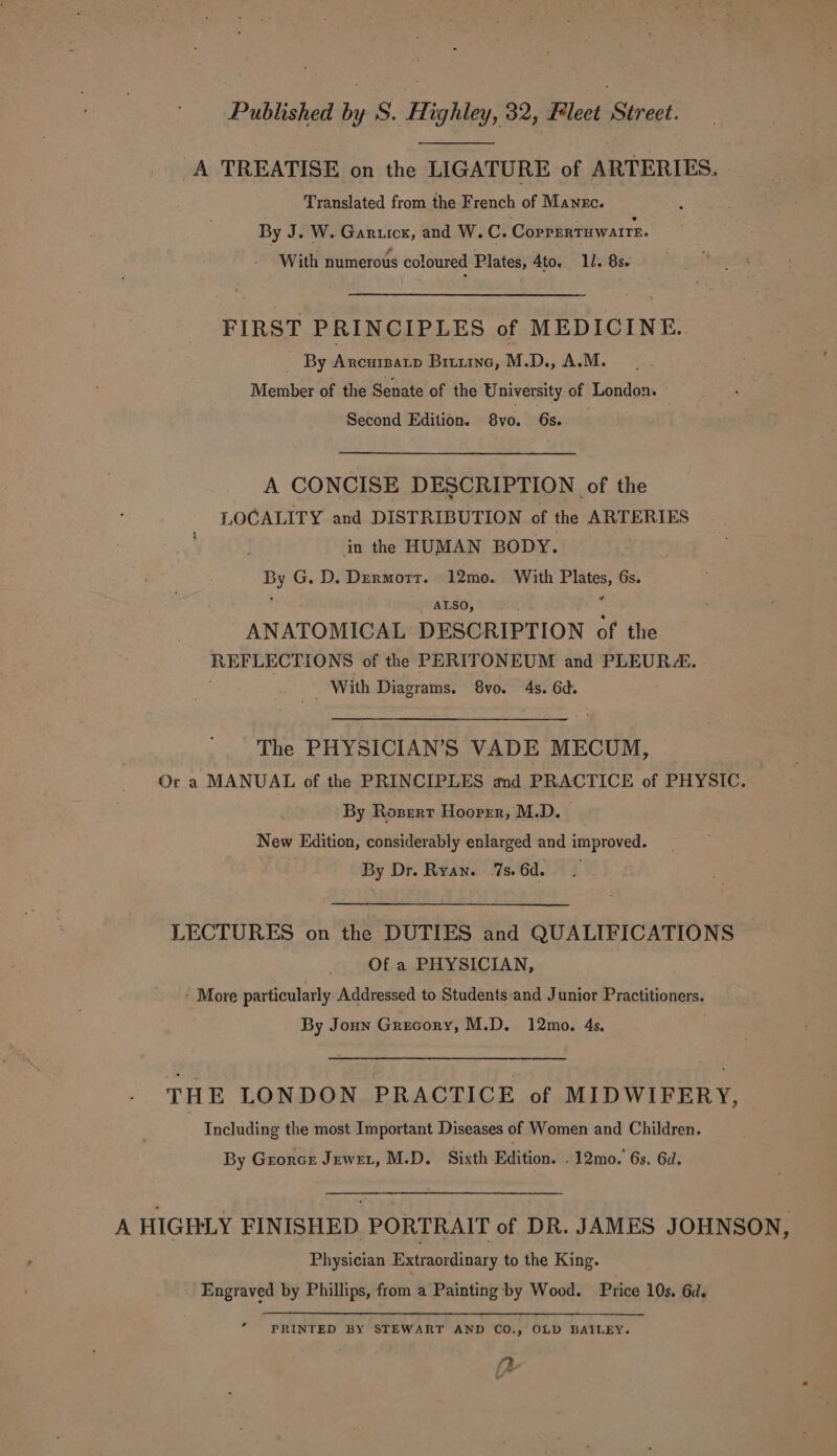 A TREATISE on the LIGATURE of ARTERIES. Translated from the French of Manzc. By J. W. Garuicx, and W.C. CorrrrTHwatrE. With numerous coloured Plates, 4to. 11. 8s. FIRST PRINCIPLES of MEDICINE. _ By Arcurpatp Bituine, M.D., A.M. Member of the Senate of the University of London. Second Edition. 8vo. 6s. A CONCISE DESCRIPTION of the LOCALITY and DISTRIBUTION of the ARTERIES ) in the HUMAN BODY. By G..D. Dermort. 12mo. With Plates, 6s. . ALSO, ANATOMICAL DESCRIPTION of the REFLECTIONS of the PERITONEUM and PLEURA. __ With Diagrams. 8vo. 4s. 6d. LS The PHYSICIAN’S VADE MECUM, Ora MANUAL of the PRINCIPLES and PRACTICE of PHYSIC. By Rozsert Hoorrr, M.D. — New Edition, considerably enlarged and improved. By Dr. Ryan. 7s. 6d. LECTURES on the DUTIES and QUALIFICATIONS Of a PHYSICIAN, - More particularly Addressed to Studentsand Junior Practitioners. By Joun Grecory, M.D. 12mo. 4s. THE LONDON PRACTICE of MIDWIFERY, Including the most Important Diseases of Women and Children. By Groncr Jewet, M.D. Sixth Edition. .12mo. 6s. 6d. A HIGHLY FINISHED PORTRAIT of DR. JAMES JOHNSON, Physician Extraordinary to the King. Engraved by Phillips, from a Painting by Wood. Price 10s. 6d. 2 PRINTED BY STEWART AND CO., OLD BAILEY. ‘Rh bs