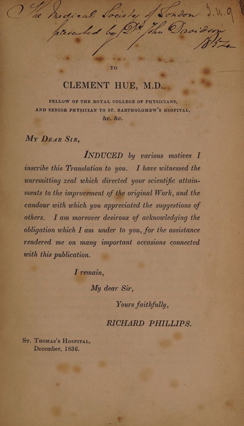 CLEMENT HUE, MDa FELLOW OF THE ROYAL COLLEGE OF PHYSICIANS, ~ . AND SENIOR PHYSICIAN TO ST. BARTHOLOMEW’S HOSPITAL, , ae &amp;e, &amp;e. ~ “ INDUCED by various motives I inscribe this Translation to you. I have witnessed the unremitting zeal which directed your scientific attain- Sees 4 ments to the improvement of ay original Work, and the re re “a : candour with which you appreciated the suggestions of | others. I am moreover desirous of acknowledging the | ie obligation which I am under to you, for the assistance ee rendered me on many important occasions connected = with this publication. . Ea ye ri iC ? oo ee. My dear Sir, a a Yours faithfully, oe RICHARD PHILLIPS, Sr. Tuomas’s Hosprirat, . aaa * December, 1836. p t oe a Sw ' ay * se